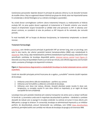 Gestionarea persoanelor depinde deseori în principal de judecata clinică şi nu de dovezile furnizate 
de studiile clinice. Deşi se sugerează deseori distincţii pe grupe de vârstă, este mai importantă luarea 
în consideraţie a vârstei fiziologice şi nu a vârstei cronologice a pacienţilor. 
Nu există dovezi convingătoare conform cărora tratamentul timpuriu cu medicamente ar întârzia 
evoluţia MP, iar prea puţine dovezi sugerează că tratamentul ar fi benefic anterior unui anumit 
impact al simptomelor asupra funcţionării şi calităţii vieţii unei persoane cu MP. In absenţa unor 
dovezi contrare, se consideră că este de preferat ca MP timpurie să fie netratată, dar revizuită 
periodic. 
În mod inevitabil, MP va începe să afecteze funcţionarea, iar tratamentul simptomatic va deveni 
necesar. 
Tratament Farmacologic 
Levodopa, care rămâne punctul principal al gestionării MP pe termen lung, este un pro-drog; care 
este în sine inactiv, dar ulterior penetrării barierei hematoencefalice (BBB) este metabolizată în 
dopamină. Este, totuşi, deja metabolizată la periferie (metabolizare la primul pasaj), reducând în mod 
semnificativ cantitatea de levodopa disponibilă pentru sistemul nervos central (vezi Figura 2). 
Datorată unui timp de înjumătăţire foarte scurt de 60-90 minute, este dificilă asigurarea unei furnizări 
relativ constante şi fiziologice de dopamină în striatum. 
Figura 2: Reprezentarea diagramatică a metabolizării levodopa la nivelul sistemului nervos central 
şi periferic 
Există trei abordări principale privind încercarea de a egaliza „cumulările” inerente dozării repetate 
de levodopa: 
1. inhibarea uneia dintre căile de metabolizare – periferic sau central. 
2. Utilizarea unei formulările cu eliberare controlată de levodopa. 
3. Utilizarea unor doze mai reduse, divizate. Această abordare poate rezulta în doze sub-terapeutice, 
cu excepţia cazului în care doza zilnică se majorează, şi un regim de dozaj 
susceptibil de non-complianţă. 
Levodopa trece prin peretele intestinal prin sistemul transportor de amino acizi cu lanţuri ramficate 
în formă de L şi aromatice unde este în majoritate decarboxilată la periferie – rămânând o cantitate 
deosebit de redusă care va ajunge în circulaţia cerebrală. S-a estimat că numai 1% trece efectiv prin 
BBB pentru a ajunge la striatum. În consecinţă, levodopa se administrează împreună cu un inhibitor 
periferic de decarboxilază, precum benserazide sau carbidopa, care inhibă dopa decarboxilaza 
periferică, permiţând astfel unei cantităţi mai ridicate de levodopa să ajungă şi să traverseze BBB. 
 