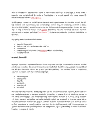 Deşi un inhibitor de decarboxilază ajută la introducerea levodopa în circulaţie, o mare parte a 
acesteia este metabolizată la periferie (metabolizare la primul pasaj) prin calea catecol-O-metiltransferazei 
(COMT) (vezi Figura 2). 
Deşi levodopa rămâne cel mai eficient tratament pentru gestionarea simptomelor motorii ale MP, 
toţi pacienţii sunt expuşi riscului de complicaţii pe termen lung. În consecinţă, pacienţii cu debut 
timpuriu al MP (DTMP), supuşi în special riscului de fluctuaţii ale răspunsului (91% după 5 ani, 100% 
după 10 ani), ar trebui să înceapă cu un agonist dopaminic, şi cu alte posibilităţi observate mai mult 
sau mai puţin în ordinea preferinţei (vezi Tabelul 7). Tratamentul pacienţilor tineri nu trebuie iniţiat cu 
levodopa. 
Alţi agenţi pentru tratamentul MP includ: 
· Agonişti dopaminici 
· inhibitori de monoamin-oxidază-B (MAO-B) 
· amantidină 
· anticolinergice (în cazul în care tremorul este predominant) 
· inhibitori COMT. 
Agoniştii dopaminici 
Agoniştii dopaminici acţionează în mod direct asupra receptorilor dopaminei în striatum, evitând 
astfel orice necesitate de conversie sau stocare metabolică. După levodopa, aceştia reprezintă cel 
mai eficient tratament pentru MP şi sunt probabil preferaţi ca tratament iniţial în majoritatea 
cazurilor. În prezent sunt disponibili şase agonişti: 
· bromocriptina 
· cabergolina 
· lisurida 
· pergolida 
· pramipexol 
· ropinirol. 
Dovezile obţinute din studiul desfăşurt pentru cel mai nou dintre acestea, ropinirol, furnizează cele 
mai concludente dovezi in favoarea agoniştilor dopaminici ca terapie de primă linie la persoanele cu 
MP. Într-o comparaţie pe 3 ani dintre ropinirol şi bromocriptină (Korczyn et al, 1999), 60% şi respectiv 
55% dintre pacienţi au finalizat perioada studiului exclusiv cu agonistul, în timp ce numai 3% au 
dezvoltat diskinezii, în oricare din grupuri. La finele studiului, punctajele Motorii şi de Activităţi Zilnice 
au fost superioare la grupul tratat cu ropinirol. Aceste studii demonstrează că monoterapia cu 
agonişti dopaminici în etapele timpurii ale MP este practică, sigură şi eficientă şi ar trebui avute serios 
în vedere ca terapie de elecţie. 
 