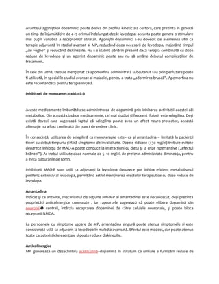 Avantajul agoniştilor dopaminici poate deriva din profilul kinetic ala cestora, care prezintă în general 
un timp de înjumătăţire de 4–5 ori mai îndelungat decât levodopa; aceasta poate genera o stimulare 
mai puţin variabilă a receptorilor striatali. Agoniştii dopaminici s-au dovedit de asemenea utili ca 
terapie adjuvantă în stadiul avansat al MP, reducând doza necesară de levodopa, majorând timpul 
„de veghe” şi reducând diskineziile. Nu s-a stabilit până în prezent dacă terapia combinată cu doze 
reduse de levodopa şi un agonist dopaminic poate sau nu să amâne debutul complicaţiilor de 
tratament. 
În cele din urmă, trebuie menţionat că apomorfina administrată subcutanat sau prin perfuzare poate 
fi utilizată, în special în stadiul avansat al maladiei, pentru a trata „adormirea bruscă”. Apomorfina nu 
este recomandată pentru terapia iniţială. 
Inhibitorii de monoamin--oxidază-B 
Aceste medicamente îmbunătăţesc administrarea de dopamină prin inhibarea activităţii acestei căi 
metabolice. Din această clasă de medicamente, cel mai studiat şi frecvent folosit este selegilina. Deşi 
există dovezi care sugerează faptul că selegilina poate avea un efect neuro-protector, această 
afirmaţie nu a fost confimată din punct de vedere clinic. 
În consecinţă, utilizarea de selegilină ca monoterapie este– ca şi amantadina – limitată la pacienţii 
tineri cu debut timpuriu şi fără simptome de invaliditate. Dozele ridicate (>30 mg/zi) trebuie evitate 
deoarece inhibiţia de MAO-A poate conduce la interacţiuni cu dieta şi la crize hipertensive („efectul 
brânzei”). Ar trebui utilizate doze normale de 5–10 mg/zi, de preferat administrate dimineaţa, pentru 
a evita tulburările de somn. 
Inhibitorii MAO-B sunt utili ca adjuvanţi la levodopa deoarece pot inhiba eficient metabolismul 
periferic extensiv al levodopa, permiţând astfel menţinerea efectelor terapeutice cu doze reduse de 
levodopa. 
Amantadina 
Indicat şi ca antiviral, mecanismul de acţiune anti-MP al amantadinei este necunoscut, deşi prezintă 
proprietăţi anticolinergice cunoscute , iar rapoartele sugerează că poate elibera dopamină din 
neuronii centrali, întârzia recaptarea dopaminei de către celulele neuronale, şi poate bloca 
receptorii NMDA. 
La persoanele cu simptome uşoare de MP, amantadina singură poate atenua simptomele şi este 
considerată utilă ca adjuvant la levodopa în maladia avansată. Efectul este modest, dar poate atenua 
toate caracteristicile esenţiale şi poate reduce diskineziile. 
Anticolinergice 
MP generează un dezechilibru acetilcolină–dopamină în striatum ca urmare a furnizării reduse de 
 