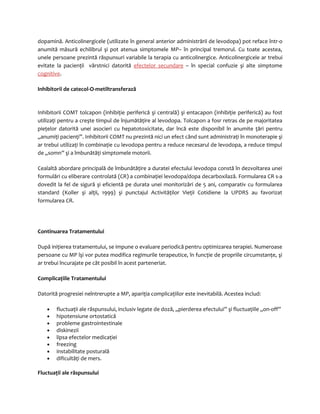 dopamină. Anticolinergicele (utilizate în general anterior administrării de levodopa) pot reface într-o 
anumită măsură echilibrul şi pot atenua simptomele MP– în principal tremorul. Cu toate acestea, 
unele persoane prezintă răspunsuri variabile la terapia cu anticolinergice. Anticolinergicele ar trebui 
evitate la pacienţii vârstnici datorită efectelor secundare – în special confuzie şi alte simptome 
cognitive. 
Inhibitorii de catecol-O-metiltransferază 
Inhibitorii COMT tolcapon (inhibiţie periferică şi centrală) şi entacapon (inhibiţie periferică) au fost 
utilizaţi pentru a creşte timpul de înjumătăţire al levodopa. Tolcapon a fosr retras de pe majoritatea 
pieţelor datorită unei asocieri cu hepatotoxicitate, dar încă este disponibil în anumite ţări pentru 
„anumiţi pacienţi”. Inhibitorii COMT nu prezintă nici un efect când sunt administraţi în monoterapie şi 
ar trebui utilizaţi în combinaţie cu levodopa pentru a reduce necesarul de levodopa, a reduce timpul 
de „somn” şi a îmbunătăţi simptomele motorii. 
Cealaltă abordare principală de îmbunătăţire a duratei efectului levodopa constă în dezvoltarea unei 
formulări cu eliberare controlată (CR) a combinaţiei levodopa/dopa decarboxilază. Formularea CR s-a 
dovedit la fel de sigură şi eficientă pe durata unei monitorizări de 5 ani, comparativ cu formularea 
standard (Koller şi alţii, 1999) şi punctajul Activităţilor Vieţii Cotidiene la UPDRS au favorizat 
formularea CR. 
Continuarea Tratamentului 
După iniţierea tratamentului, se impune o evaluare periodică pentru optimizarea terapiei. Numeroase 
persoane cu MP îşi vor putea modifica regimurile terapeutice, în funcţie de propriile circumstanţe, şi 
ar trebui încurajate pe cât posibil în acest parteneriat. 
Complicaţiile Tratamentului 
Datorită progresiei neîntrerupte a MP, apariţia complicaţiilor este inevitabilă. Acestea includ: 
· fluctuaţii ale răspunsului, inclusiv legate de doză, „pierderea efectului” şi fluctuaţiile „on-off” 
· hipotensiune ortostatică 
· probleme gastrointestinale 
· diskinezii 
· lipsa efectelor medicaţiei 
· freezing 
· instabilitate posturală 
· dificultăţi de mers. 
Fluctuaţii ale răspunsului 
 