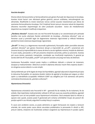 Asociate dozajului. 
Diverse efecte farmacocinetice şi farmacodinamice pot genera fluctuaţii ale răspunsului la levodopa. 
Acestea includ factori care afectează golirea gastrică, precum aciditatea, anticolinergicele sau 
alimentele. Modificările la nivelul sistemului nervos central asociate tratamentului pot afecta de 
asemenea farmacodinamica levodopa. Pot fi implicaţi factori precum stocarea redusă de dopamină, 
afectarea neuronilor dopaminergici de către produsele secundare toxice ale metabolismului 
dopaminei sau receptori modificaţi ai dopaminei. 
„Pierderea efectului”. Aceasta este cea mai frecventă fluctuaţie şi se caracterizează prin perioade 
benefice mai scurte ulterioare fiecărei administrări de levodopa. „Pierderea efectului” este un 
fenomen uzual şi previzibil legat de degenerarea sistemului nigro-striatal şi reflectă întinderea 
pierderii la nivelul sistemului dopaminergic nigrostriatal. 
„On-off”. În timp şi cu degenerarea neuronală suplimentară, fluctuaţiile relativ previzibile datorate 
„pierderii efectului” pot genera fenomenul abrupt şi imprevizibil de „on-off”, caracterizat prin 
trecerea bruscă şi imprevizibilă de la starea de bine la cea de rigiditate motorie, însoţită de diskinezii. 
În acest stadiu, persoanele cu MP pot prezenta simptome senzoriale, psihice şi autonome. Acestea 
pot acuza durere, parestezii, transpiraţie, constipaţie sau insuficienţă respiratorie, în general pe 
durata stării de off. Fluctuaţiile „on/off” sunt aparent asociate unui prag mai redus de diskinezii. 
Gestionarea fluctuaţiilor motorii poate implica o echilibrare delicată a schemei de tratament, 
dozajului şi medicamentelor. Obiectivul constă în obţinerea efectului maxim fără creşterea dozării – 
iar atingerea acestui obiectiv nu este simplă. 
Când problemele par să fie legate de timpul de înjumătăţire, agoniştii adjuvanţi la dopamină pot ajuta 
la reducerea fluctuaţiilor, iar ajustarea dozelor relative de agonişti şi levodopa pot asigura un efect 
optim cu tolerabilitate acceptabilă. Inhibitorii COMT sau selegilina pot fi de asemenea utili pentru 
controlarea fenomenului de „pierdere a efectului”. 
Hipotensiunea Ortostatică 
Hipotensiunea ortostatică este frecventă în MP – generată fie de maladie, fie de tratament, fie de 
ambele. Deşi majoritatea medicamentelor utilizate în MP pot cauza sau exacerba problema, agoniştii 
dopaminici sunt cel mai probabil cauza hipotensiunii ortostatice. Dacă ameţeala tipică la ridicare şi 
aşezare este uşoară, aceasta poate fi gestionată prin evitarea schimbărilor bruşte ale posturii din 
poziţia supină în cea ridicată, asigurând în acelaşi timp şi o susţinere. 
În cazul unor probleme severe, se poate administra un agent farmaceutic de creştere a tensiunii 
arteriale, dar acesta poate cauza efecte secundare problematice la persoanele în vârstă cu MP, 
precum edeme, simptome de insuficienţă cardiacă congestivă sau hipertensiune în poziţie supină. 
 