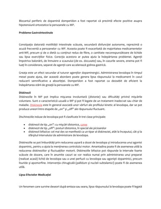 Blocantul periferic de dopamină domperidon a fost raportat că prezintă efecte pozitive asupra 
hipotensiunii ortostatice la persoanele cu MP. 
Probleme Gastrointestinale 
Constipaţia datorată motilităţii intestinale scăzute, secundară disfuncţiei autonome, reprezintă o 
acuză frecventă a persoanelor cu MP. Aceasta poate fi exacerbată de majoritatea medicamentelor 
anti-MP, precum şi de o dietă cu conţinut redus de fibre, o cantitate necorespunzătoare de lichide 
sau lipsa exerciţiilor fizice. Corecţia acestora ar putea ajuta la îndepărtarea problemei. Agenţii 
împotriva balonării, de înmuiere a scaunului (de ex. docusate) sau, în cazurile severe, enema pot fi 
luaţi în considerare, separat de agenţii care accelerează golirea gastrică. 
Greaţa este un efect secundar al tuturor agenţilor dopaminergici. Administrarea levodopa în timpul 
mesei poate ajuta, dar această abordare poate genera lipsa răspunsului la medicament în cazul 
reducerii semnificative a absorbţiei. Domperidon a fost raportat ca deosebit de eficient la 
îndepărtarea stării de greaţă la persoanele cu MP. 
Diskinezii 
Diskineziile în MP pot implica mişcarea involuntară (distonie) sau dificultăţi privind mişcările 
voluntare. Sunt o caracteristică uzuală a MP şi pot fi legate de un tratament inadecvat sau chiar de 
maladie. Diskinezia este în general asociată unor vârfuri ale profilului kinetic al levodopa, dar se pot 
produce uneori între etapele de „on” şi „off” ale răspunsului fluctuant. 
Dischineziile induse de levodopa pot fi clasificate în trei clase principale: 
· diskinezii de tip „on”: cu mişcări distonice, coree 
· diskinezii de tip „off”: posturi distonice, în special ale picioarelor 
· diskinezii bifazice: cel mai des se manifestă ca un tipar al diskineziei, atât la începutul, cât şi la 
sfârşitul intervalului de administrare de levodopa. 
Diskineziile se pot îmbunătăţi prin reducerea uşoară a dozei de levodopa şi introducerea unui agonist 
dopaminic, pentru a ajuta la menţinerea controlului motor. Amantadina poate fi de asemenea utilă la 
reducerea diskineziilor şi fluctuaţiilor motorii. Diskineziile bifazice pot răspunde la intervale foarte 
scăzute de dozare, care în anumite cazuri se vor realiza numai prin administrarea unui preparat 
(realizat acasă) lichid de levodopa sau a unei perfuzii cu levodopa sau agonişti dopaminici, precum 
lisuride şi apomorfine. Intervenţia chirugicală (pallidum şi nucleii subtalamici) poate fi de asemenea 
utilă. 
Lipsa Efectelor Medicaţiei 
Un fenomen care survine deseori după-amiaza sau seara, lipsa răspunsului la levodopa poate fi legată 
 