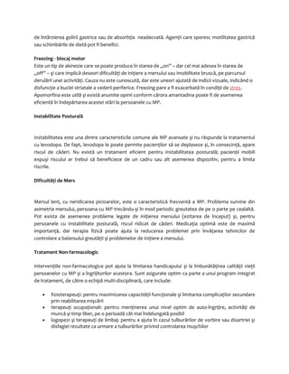 de întârzierea golirii gastrice sau de absorbţia neadecvată. Agenţii care sporesc motilitatea gastrică 
sau schimbările de dietă pot fi benefici. 
Freezing - blocaj motor 
Este un tip de akinezie care se poate produce în starea de „on” – dar cel mai adesea în starea de 
„off” – şi care implică deseori dificultăţi de iniţiere a mersului sau imobilitate bruscă, pe parcursul 
derulării unei activităţi. Cauza nu este cunoscută, dar este uneori ajutată de indicii vizuale, indicând o 
disfuncţie a buclei striatale a vederii periferice. Freezing pare a fi exacerbată în condiţii de stres. 
Apomorfina este utilă şi există anumite opinii conform cărora amantadina poate fi de asemenea 
eficientă în îndepărtarea acestei stări la persoanele cu MP. 
Instabilitate Posturală 
Instabilitatea este una dintre caracteristicile comune ale MP avansate şi nu răspunde la tratamentul 
cu levodopa. De fapt, levodopa le poate permite pacienţilor să se deplaseze şi, în consecinţă, apare 
riscul de căderi. Nu există un tratament eficient pentru instabilitatea posturală; pacienţii mobili 
expuşi riscului ar trebui să beneficieze de un cadru sau alt asemenea dispozitiv, pentru a limita 
riscrile. 
Dificultăţi de Mers 
Mersul lent, cu neridicarea picioarelor, este o caracteristică frecventă a MP. Problema survine din 
asimetria mersului, persoana cu MP trecându-şi în mod periodic greutatea de pe o parte pe cealaltă. 
Pot exista de asemenea probleme legate de iniţierea mersului (ezitarea de început) şi, pentru 
persoanele cu instabilitate posturală, riscul ridicat de căderi. Medicaţia optimă este de maximă 
importanţă, dar terapia fizică poate ajuta la reducerea problemei prin învăţarea tehnicilor de 
controlare a balansului greutăţii şi problemelor de iniţiere a mersului. 
Tratament Non-farmacologic 
Intervenţiile non-farmacologice pot ajuta la limitarea handicapului şi la îmbunătăţirea calităţii vieţii 
persoanelor cu MP şi a îngrijitorilor acestora. Sunt asigurate optim ca parte a unui program integrat 
de tratament, de către o echipă multi-disciplinară, care include: 
· fizioterapeuţi: pentru maximizarea capacităţii funcţionale şi limitarea complicaţilor secundare 
prin reabilitarea mişcării 
· terapeuţi ocupaţionali: pentru menţinerea unui nivel optim de auto-îngrijire, activităţi de 
muncă şi timp liber, pe o perioadă cât mai îndelungată posibil 
· logopezi şi terapeuţi de limbaj: pentru a ajuta în cazul tulburărilor de vorbire sau disartriei şi 
disfagiei rezultate ca urmare a tulburărilor privind controlarea muşchilor 
 