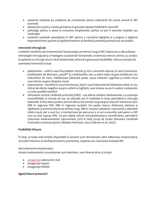 · asistente medicale pe probleme de continenţă: pentru tulburările de vezică urinară în MP 
avansată 
· dieteticieni: pentru a limita pierderea în greutate deseori întâlnită în cazul MP 
· psihologi: pentru a asista la evaluarea simptomelor psihice ce pot fi asociate maladiei sau 
medicaţiei 
· asistente medicale specializate în MP: pentru a coordona îngrijirea şi a asigura o legătură 
importantă între pacient şi îngrijitor/membru al familiei şi asistenţa primară sau secundară. 
Intervenţii chirurgicale 
Limitările manifeste ale tratamentului farmacologic pe termen lung al MP, împreună cu dezvoltarea 
tehnologiei chirurgicale şi o înţelegere a anatomiei funcţionale a sistemului nervos central, au condus 
la apelarea la chirurgie atunci când simptomele refractare generează dizabilităţi. Câteva exemple de 
asemenea intervenţii includ: 
· palidotomia – utilă în cazul fluctuaţiilor motorii şi, într-o anumită măsură, în cazul tremorului, 
problemelor de alternare „on/off” şi a diskineziilor, dar cu efect redus asupra echilibrului sau 
tulburărilor de mers. Palidotomia bilaterală poate cauza tulburări cognitive şi există riscul 
unor efecte asupra câmpului vizual 
· talamotomia – benefică în cazul tremorului, deşi în cazul talamotomiei bilaterale există un risc 
ridicat de efecte negative asupra vorbirii şi înghiţirii, care trebuie avute în vedere comparativ 
cu orice posibile beneficii 
· stimularea cronică cerebrală profundă (DBS) – are efecte similare talamotomiei, cu avantajul 
reversibilităţii, în funcţie de caz, iar efectele pot fi modulate în timp, permiţând şi chirurgia 
bilaterală. Există date pozitive privind efectul pe termen lung asupra reducerii tremorului prin 
DBS în regiunea VIM. DBS în regiunea nucleilor Goi poate reduce diskinezia, akinezia şi 
rigiditatea şi prezintă efecte pe termen lung. DBS în nucleul subtalamic reprezintă o abordare 
relativ nouă, dar a avut loc o monitorizare pe parcursul a 10 ani a anumitor persoane cu MP 
care au fost supuse DBS. Se pot obţine efecte anti-parkinsoniene semnificative, permiţând 
reducerea medicamentelor (aproximativ 50%) în timp (Grup de Studiu Stimulare Cerebrală 
Profundă a Creierului pentru Maladia Parkinson, 2001; Volkman et al, 2002). 
Posibilităţi Viitoare 
În timp ce toate intervenţiile disponibile în prezent sunt direcţionate către eliberarea simptomatică, 
cercetări intensive se desfăşoară pentru prevenirea, stoparea sau inversarea evoluţiei MP. 
Noi tratamente simptomatice 
Aceste medicamente convenţionale sunt destinate unor diverse ţinte, şi includ: 
· antagonişt i adenozinici A2A 
· antagonişti opioizi 
· antagonişti NMDA. 
Agenţi Neuro-protectori 
 