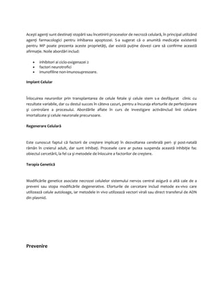Aceşti agenţi sunt destinaţi stopării sau încetinirii proceselor de necroză celulară, în principal utilizând 
agenţi farmacologici pentru inhibarea apoptozei. S-a sugerat că o anumită medicaţie existentă 
pentru MP poate prezenta aceste proprietăţi, dar există puţine dovezi care să confirme această 
afirmaţie. Noile abordări includ: 
· inhibitori ai ciclo-oxigenazei 2 
· factori neurotrofici 
· imunofiline non-imunosupresoare. 
Implant Celular 
Înlocuirea neuronilor prin transplantarea de celule fetale şi celule stem s-a desfăşurat clinic cu 
rezultate variabile, dar cu destul succes în câteva cazuri, pentru a încuraja eforturile de perfecţionare 
şi controlare a procesului. Abordările aflate în curs de investigare activăinclud linii celulare 
imortalizate şi celule neuronale precursoare. 
Regenerare Celulară 
Este cunoscut faptul că factorii de creştere implicaţi în dezvoltarea cerebrală peri- şi post-natală 
rămân în creierul adult, dar sunt inhibaţi. Procesele care ar putea suspenda această inhibiţie fac 
obiectul cercetării, la fel ca şi metodele de înlocuire a factorilor de creştere. 
Terapia Genetică 
Modificările genetice asociate necrozei celulelor sistemului nervos central asigură o altă cale de a 
preveni sau stopa modificările degenerative. Eforturile de cercetare includ metode ex-vivo care 
utilizează celule autoloage, iar metodele in vivo utilizează vectori virali sau direct transferul de ADN 
din plasmid. 
Prevenire 
 