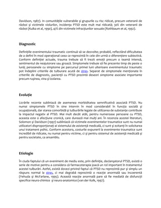 Davidson, 1987). In comunităţile vulnerabile şi grupurile cu risc ridicat, precum veteranii de 
război şi victimele violurilor, incidenţa PTSD este mult mai ridicată; 30% din veteranii de 
război (Kulka et al, 1990), 47% din victimele infracţiunilor sexuale (Rothbaum et al, 1992). 
Diagnostic 
Definiţiile evenimentului traumatic continuă să se dezvolte; probabil, reflectând dificultatea 
de a defini în mod operaţional ceea ce reprezintă în cele din urmă o diferenţiere subiectivă. 
Conform definiţiei actuale, trauma trebuie să fi trezit emoţii precum o teamă intensă, 
sentimentul de neajutorare sau groază. Simptomele trebuie să fie prezente timp de peste o 
lună; persoanele cu simptome pe parcursul primei luni ulterioare evenimentului traumatic 
pot îndeplini criteriile de tulburare acută de stres. Separat de simptomele menţionate în 
criteriile de diagnostic, pacienţii cu PTSD prezintă deseori simptome asociate importante 
precum ruşinea, vina şi izolarea. 
Evoluţie 
Licrările recente subliniază de asemenea morbiditatea semnificativă asociată PTSD. Nu 
numai simptomele PTSD în sine intervin în mod considerabil în funcţia socială şi 
ocupaţională, dar starea comorbidă şi tulburările legate de utilizarea de substanţe contribuie 
la impactul negativ al PTSD. Mai mult decât atât, pentru numeroase persoane cu PTSD, 
aceasta este o afecţiune cronică, care durează mai mulţi ani. În recenzia acestei literaturi, 
Solomon şi Davidson (1997) subliniază că victimele evenimentelor traumatice sunt nu numai 
utilizatori disproporţionaţi ai sistemului de asistenţă medicală, ci sunt şi ezitanţi în solicitarea 
unui tratament psihic. Conform acestora, costurile expunerii la evenimente traumatice sunt 
incredibil de ridicate, nu numai pentru victime, ci şi pentru sistemul de asistenţă medicală şi 
pentru societate, ca ansamblu. 
Etiologie 
În ciuda faptului că un eveniment de mediu este, prin definiţie, declanşatorul PTSD, există o 
serie de motive pentru a considera că farmacoterapia joacă un rol important în tratamentul 
acestei tulburări. Astfel, există dovezi privind faptul că PTSD nu reprezintă pur şi simplu un 
răspuns normal la stres, ci mai degrabă reprezintă o reacţie anormală sau incoerentă 
(Yehuda şi McFarlane, 1995). Această reacţie anormală pare să fie mediată de disfuncţii 
specifice neuro-chimice şi neuro-anatomice (van der Kolk, 1997). 
 
