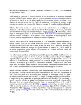 sensibilizării sistemelor neuro-chimice, care este o caracteristică crucială a PTSD (Charney et 
al, 1993; Yehuda, 1998). 
Unele studii au constatat o eliberare sporită de noradrenalină şi o activitate autonomă 
crescută în PTSD. În plus, pacienţii prezintă o reacţie sporită la antagonistul a2 autoreceptor, 
yohimbina. Ca reacţie la funcţia adrenergică excesivă, se poate produce o reducere post-sinaptică 
a receptorilor adrenergici. Astfel, în ciuda unei rate iniţiale de ocupare relativ 
normale, pot rezulta mici perturbaţii la eliberarea crescută de noradrenalină (sensibilizare). 
Sistemul dopaminei poate demonstra de asemenea o sensibilizare. In paradigmele pre-clinice 
se poate observa faptul că diverşi stimuli, farmacologici şi de mediu, reprezintă 
sensibilizatori încrucişaţi ai căilor dopaminergice ale prozencefalului . De exemplu, stresul 
iniţial de mediu poate genera un răspuns mai ridicat decât normal la inhibitorii de dopamină, 
precum cocaina. Pacienţii cu PTSD pezintă uneori simptome de hipervigilenţă şi chiar 
paranoia, care cel mai probabil sunt mediate de sistemul dopaminei. 
Sistemul opioid poate fi de asemenea implicat în PTSD, cu opioide endogene eliberate pe 
durata traumei, pentru a acţiona ca "analgezice interne". Din nou, există dovezi privind 
sensibilizarea acestui sistem, fiind necesar un şoc mai redus pentru analgezia ulterioară. În 
mod interesant, substanţele opioide sunt deseori căutate de pacienţii cu PTSD. În studiile de 
cercetare, antagonistul opioid naloxon a fost raportat ca inversând analgezia indusă prin 
expunerea la filme de război. 
Deşi eliberarea crescută de cortizol este probabilă la pacienţii cu PTSD, studiile recente au 
demonstrat, de fapt, hipocortisolemie. În plus, la testul de supresie cu dexametazonă (DST), 
se produce hipersupresia de cortizol. Probabil, în cazul PTSD, secreţia sporită a factorului de 
eliberare a corticotropinei (CRF) generează un feedback negativ pronunţat (creşterea 
numărului de receptori glucocorticoizi) şi reducerea ulterioară a răspunsului la stres (nivel 
iniţial redus de cortizol, hipersupresie de cortizol ulterior administrării dexametazonei). Din 
nou, sistemul poate fi înţeles ca fiind super reactiv (sensibilizat) şi nu ca adaptat. 
O serie de studii sugerează de asemenea implicarea serotonergică în PTSD. In studiile de 
condiţionare a fricii, de exemplu, serotonina pare să joace un rol important (Hensman et al, 
1991). Mai mult decât atât, serotonina este implicată în eliberarea indusă de stres a 
corticosteroizilor (Joseph şi Kennell, 1983). In studiile clinice pentru PTSD, locaţiile de legare 
a paroxetinei au fost reduse, dar au prezentat o afinitate mai ridicată in PTSD comparativ cu 
valorile normale, existând o relaţie între legătura paroxetinei anterioară tratamentului şi 
răspunsul clinic la tratamentul cu fluoxetină (Arora et al, 1993; Fichtner et al, 1994). De 
asemenea, m-clorofenilpiperazina (m-CPP), un agonist serotoninic, a provocat simptome 
PTSD la pacienţii cu această tulburare (Southwick et al, 1995). În fine, întrepătrunderea 
clinică dintre PTSD şi depresie, anxietate, impulsivitate şi agresiune sugerează de asemenea 
faptul că agenţii serotonergici necesită a fi studiaţi pentru tratarea acestei tulburări (Davis et 
al, 1997). 
 