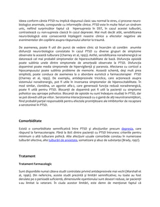 Ideea conform căreia PTSD nu implică răspunsul clasic sau normal la stres, ci procese neuro-biologice 
anormale, corespunde cu informaţiile clinice. PTSD este în multe feluri un sindrom 
unic, nefiind surprinzător faptul că hipersupresia în DST, în cazul acestei tulburări, 
contrastează cu non-supresia clasică în cazul depresiei. Mai mult decât atât, sensibilizarea 
neuro-biologică este consecventă înţelegerii noastre clinice a efectelor negative ale 
evenimentelor din copilărie asupra răspunsului ulterior la traumă. 
De asemenea, poate fi util din punct de vedere clinic să încercăm să corelăm anumite 
disfuncţii neuro-biologice constatate în cazul PTSD cu diverse grupuri de simptome 
observate la această tulburare (Charney et al, 1993). Astfel, sensibilizarea noradrenergică se 
datorează cel mai probabil simptomelor de hiperexcitabilitate de bază. Disfuncţia opioidă 
poate sublinia unele dintre simptomele de amorţeală observate la PTSD. Disfuncţia 
dopaminei poate media simptomele de hipervigilenţă şi paranoia. Afectarea cu cortizol a 
hipocampusului poate sublinia probleme de memorie. Această schemă, deşi mult prea 
simplistă, poate conduce de asemenea la o abordare euristică a farmacoterapiei PTSD 
(Charney et al, 1993). De exemplu, antidepresivele triciclice, care acţionează asupra 
sistemului noradrenergic, pot fi utile în inversarea simptomelor de hiperexcitabilitate. În 
mod similar, clonidina, un agonist alfa-2, care generează funcţia redusă noradrenergică, 
poate fi utilă pentru PTSD. Blocanţii de dopamină pot fi utili la pacienţii cu simptome 
psihotice sau aproape psihotice. Blocanţii de opioide nu sunt îndeajuns studiaţi în PTSD, dar 
se pot dovedi utili pe viitor. Serotonina interacţionează cu o gamă de alţi neurotransmiţători, 
fiind probabil parţial responsabilă pentru efectele promiţătoare ale inhibitorilor de recaptare 
a serotoninei în PTSD. 
Comorbiditate 
Există o comorbiditate semnificativă între PTSD şi afecţiunilor precum depresia, care 
răspund la farmacoterapie. Până la 80% dintre pacienţii cu PTSD întrunesc criteriile pentru 
minimum o altă tulburare psihică. Alte afecţiuni uzuale comorbide constau în numeroase 
tulburări afective, alte tulburări de anxietate, somatizare şi abuz de substanţe (Brady, 1997). 
Tratament 
Tratament Farmacologic 
Sunt disponibile numai câteva studii controlate privind antidepresivele mai vechi (Marshall et 
al, 1996). Din nefericire, aceste studii prezintă şi limitări semnificative; nu toate au fost 
derulate pe o perioadă suficientă, dimensiunile eşantionului sunt deseori reduse, iar pacienţii 
s-au limitat la veterani. În ciuda acestor limitări, este demn de menţionat faptul că 
 