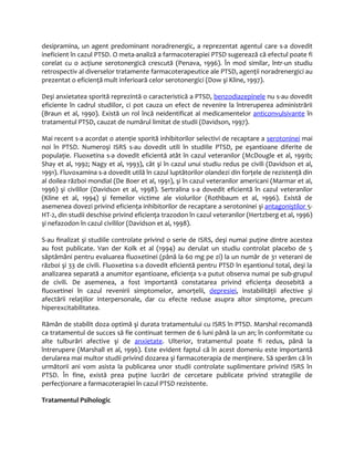 desipramina, un agent predominant noradrenergic, a reprezentat agentul care s-a dovedit 
ineficient în cazul PTSD. O meta-analiză a farmacoterapiei PTSD sugerează că efectul poate fi 
corelat cu o acţiune serotonergică crescută (Penava, 1996). În mod similar, într-un studiu 
retrospectiv al diverselor tratamente farmacoterapeutice ale PTSD, agenţii noradrenergici au 
prezentat o eficienţă mult inferioară celor serotonergici (Dow şi Kline, 1997). 
Deşi anxietatea sporită reprezintă o caracteristică a PTSD, benzodiazepinele nu s-au dovedit 
eficiente în cadrul studiilor, ci pot cauza un efect de revenire la întreruperea administrării 
(Braun et al, 1990). Există un rol încă neidentificat al medicamentelor anticonvulsivante în 
tratamentul PTSD, cauzat de numărul limitat de studii (Davidson, 1997). 
Mai recent s-a acordat o atenţie sporită inhibitorilor selectivi de recaptare a serotoninei mai 
noi în PTSD. Numeroşi ISRS s-au dovedit utili în studiile PTSD, pe eşantioane diferite de 
populaţie. Fluoxetina s-a dovedit eficientă atât în cazul veteranilor (McDougle et al, 1991b; 
Shay et al, 1992; Nagy et al, 1993), cât şi în cazul unui studiu redus pe civili (Davidson et al, 
1991). Fluvoxamina s-a dovedit utilă în cazul luptătorilor olandezi din forţele de rezistenţă din 
al doilea război mondial (De Boer et al, 1991), şi în cazul veteranilor americani (Marmar et al, 
1996) şi civililor (Davidson et al, 1998). Sertralina s-a dovedit eficientă în cazul veteranilor 
(Kline et al, 1994) şi femeilor victime ale violurilor (Rothbaum et al, 1996). Există de 
asemenea dovezi privind eficienţa inhibitorilor de recaptare a serotoninei şi antagoniştilor 5- 
HT-2, din studii deschise privind eficienţa trazodon în cazul veteranilor (Hertzberg et al, 1996) 
şi nefazodon în cazul civililor (Davidson et al, 1998). 
S-au finalizat şi studiile controlate privind o serie de ISRS, deşi numai puţine dintre acestea 
au fost publicate. Van der Kolk et al (1994) au derulat un studiu controlat placebo de 5 
săptămâni pentru evaluarea fluoxetinei (până la 60 mg pe zi) la un număr de 31 veterani de 
război şi 33 de civili. Fluoxetina s-a dovedit eficientă pentru PTSD în eşantionul total, deşi la 
analizarea separată a anumitor eşantioane, eficienţa s-a putut observa numai pe sub-grupul 
de civili. De asemenea, a fost importantă constatarea privind eficienţa deosebită a 
fluoxetinei în cazul revenirii simptomelor, amorţelii, depresiei, instabilităţii afective şi 
afectării relaţiilor interpersonale, dar cu efecte reduse asupra altor simptome, precum 
hiperexcitabilitatea. 
Rămân de stabilit doza optimă şi durata tratamentului cu ISRS în PTSD. Marshal recomandă 
ca tratamentul de succes să fie continuat termen de 6 luni până la un an; în conformitate cu 
alte tulburări afective şi de anxietate. Ulterior, tratamentul poate fi redus, până la 
întrerupere (Marshall et al, 1996). Este evident faptul că în acest domeniu este importantă 
derularea mai multor studii privind dozarea şi farmacoterapia de menţinere. Să sperăm că în 
următorii ani vom asista la publicarea unor studii controlate suplimentare privind ISRS în 
PTSD. În fine, există prea puţine lucrări de cercetare publicate privind strategiile de 
perfecţionare a farmacoterapiei în cazul PTSD rezistente. 
Tratamentul Psihologic 
 
