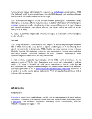 Farmacoterapia trebuie administrată în conjuncţie cu psihoterapia concentrată pe PTSD 
(Marshall et al, 1996). Simptomatologia de evitare în PTSD răspunde mai rapid la combinarea 
terapiilor decât exclusiv la tratamentul farmacologic. 
Există numeroase strategii de succes aplicate abordării psihologice a tratamentului PTSD 
(Ebbinghaus et al, 1996). Efecte mulţumitoare au fost observate în cazul tehnicilor terapiilor 
cognitive, comportamentale, psihodinamice şi de expunere (Solomon et al, 1992). Acestea 
sunt oferite în conjuncţie cu terapia de relaxare, care asigură o eliberare rapidă pe termen 
scurt (Foa et al, 1991). 
Nu trebuie subestimată importanţa educării psihologice a pacienţilor pentru înţelegerea 
acestei tulburări. 
Concluzii 
Există o raţiune teoretică rezonabilă şi o bază empirică în dezvoltare pentru prescrierea de 
ISRS în PTSD. Într-adevăr, există dovezi că agenţii serotonergici pot fi mai eficienţi decât 
agenţii noradrenergici în tratamentul PTSD. Studiile cu model deschis pentru evaluarea 
diferitelor tipuri de ISRS, incluzând citalopram, sunt promiţătoare. Cu toate acestea, rămâne 
insuficienţa studiilor controlate publicate în acest domeniu, impunându-se studii 
suplimentare privind intervalul de dozare şi întreţinerea. 
În mod evident, cercetările neurobiologice privind PTSD oferă promisiunea de noi 
tratamente pentru PTSD în viitor. Dezvoltarea unor agenţi care acţionează în vederea 
blocării CRF poate fi deosebit de utilă pentru normalizarea funcţiei axului hpa . 
Anticonvulsivantele, care pot inversa diverse procese de sensibilizare, necesită de asemenea 
studierea suplimentară în PTSD. Inhibitorii selectivi de recaptare a serotoninei beneficiază în 
prezent de o atenţie sporită pentru tratamentul PTSD, iar rezultatele preliminare tind să 
probeze eficienţa acestora. 
Schizofrenia 
Introducere 
Schizofrenia reprezintă o gravă tulburare psihică care face ca persoanele să piardă legătura 
cu realitatea. Tulburările schizofrenice sunt caracterizate prin tulburarea profundă a gândirii 
şi percepţiei, care afectează majoritatea atributelor umane fundamentale, incluzând 
limbajul, percepţia şi percepţia de sine. 
 