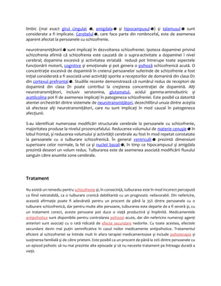 limbic (mai exact girul cingulat , amigdala şi hipocampusul ) şi talamusul sunt 
considerate a fi implicate. Cerebelul , care face parte din rombncefal, este de asemenea 
aparent afectat la persoanele cu schizofrenie. 
neurotransmiţătorii sunt implicaţi în dezvoltarea schizofreniei. Ipoteza dopaminei privind 
schizofrenia afirmă că schizofrenia este cauzată de o supra-activitate a dopaminei l nivel 
cerebral; dopamina excesivă şi activitatea striatală redusă pot întrerupe toate aspectele 
funcţionării motorii, cognitive şi emoţionale şi pot genera o psihoză schizofrenică acută. O 
concentraţie excesivă de dopamină în creierul persoanelor suferinde de schizofrenie a fost 
iniţial considerată a fi asociată unei activităţi sporite a receptorilor de domanină din clasa D2 
din cortexul prefrontal . Studiile recente demonstrează că numărul redus de receptori de 
dopamină din clasa D1 poate contribui la creşterea concentraţiei de dopamină. Alţi 
neurotransmiţători, inclusiv serotonina, glutamatul, acidul gamma-aminobutiric şi 
acetilcolina pot fi de asemenea implicaţi în patogeneza schizofreniei. Este posibil ca datorită 
atentei orchestrări dintre sistemele de neurotransmiţători, dezechilibrul unuia dintre aceştia 
să afecteze alţi neurotransmiţători, care nu sunt implicaţi în mod cauzal în patogeneza 
afecţiunii. 
S-au identificat numeroase modificări structurale cerebrale la persoanele cu schizofrenie, 
majoritatea produse la nivelul prozencefalului. Reducerea volumului de materie cenuşie în 
lobul frontal, şi reducerea volumului şi activităţii cerebrale au fost în mod repetat constatate 
la persoanele cu o tulburare schizofrenică. În general ventriculii prezintă dimensiuni 
superioare celor normale, la fel ca şi nucleii bazali , în timp ce hipocampusul şi amigdala 
prezintă deseori un volum redus. Tulburarea este de asemenea asociată modificării fluxului 
sanguin către anumite zone cerebrale. 
Tratament 
Nu există un remediu pentru schizofrenie şi, în consecinţă, tulburarea este în mod incorect percepută 
ca fiind netratabilă, ca o tulburare cronică debilitantă cu un prognostic nefavorabil. Din nefericire, 
această afirmaţie poate fi adevărată pentru un procent de până la 35% dintre persoanele cu o 
tulburare schizofrenică, dar pentru multe alte persoane, tulburarea este departe de a fi severă şi, cu 
un tratament corect, aceste persoane pot duce o viaţă productivă şi împlinită. Medicamentele 
antipsihotice sunt disponibile pentru controlarea psihozei acute, dar din nefericire numeroşi agenţi 
anteriori sunt asociaţi cu o rată ridicată de efecte secundare nedorite. Cu toate acestea, efectele 
secundare devin mai puţin semnificative în cazul noilor medicamente antipsihotice. Tratamentul 
eficient al schizofreniei se întinde mult în afara terapiei medicamentoase şi include psihoterapia şi 
susţinerea familială şi de către prieteni. Este posibil ca un procent de până la 20% dintre persoanele cu 
un episod psihotic să nu mai prezinte alte episoade şi să nu necesite tratament pe întreaga durată a 
vieţii. 
 