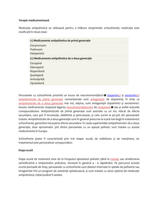 Terapie medicamentoasă 
Medicaţia antipsihotică se utilizează pentru a înlătura simptomele schizofreniei; medicaţia este 
clasificată în două clase: 
(1) Medicamente antipsihotice de primă generaţie 
Clorpromazin 
Flufenazin 
Haloperidol 
(2) Medicamente antipsihotice de a doua generaţie 
Clozapină 
Olanzapină 
Risperidonă 
Quetiapină 
Amisulpridă 
Ziprasidonă 
Persoanele cu schizofrenie prezintă un exces de neurotransmiţători dopamin ic i şi serotonin ic i: 
antipsihoticele de primă generaţie convenţionale sunt antagoniştii de dopamină, în timp ce 
antipsihoticele de a doua generaţie mai noi, atipice, sunt antagoniştii dopaminici şi serotoninici. 
Aceste medicamente stopează legarea neurotransmiţătorului de receptorul său şi astfel acţiunile 
corespunzătoare. Antipsihoticele de primă generaţie sunt asociate cu un risc ridicat de efecte 
secundare, care pot fi incomode, debilitnte şi periculoase, şi care survin la 40-50% din persoanele 
tratate. Antipsihoticele de a doua generaţie sunt în general prescrise la scară mai largă în tratamentul 
schizofreniei, generând mai puţine efecte secundare. În ciuda superiorităţii antipsihoticelor de a doua 
generaţie, doar aproximativ 30% dintre persoanele cu un episod psihotic sunt tratate cu aceste 
medicamente în Europa. 
Schizofrenia poate fi caracterizată prin trei etape: acută, de stabilizare şi de menţinere, iar 
tratamentul este personalizat corespunzător. 
Etapa acută 
Etapa acută de tratament este de la începutul episodului psihotic până la remisie sau ameliorarea 
semnificativă a simptomelor psihotice. Durează în general 4 - 6 săptămâni. Pe parcursul acestei 
scurte perioade de timp, persoanele cu schizofrenie sunt deseori internate în spitale de psihiatrie sau 
înregistrate într-un program de asistenţă spitalicească, şi sunt tratate cu doza optimă de medicaţie 
antipsihotică, iniţial putând fi sedate. 
 