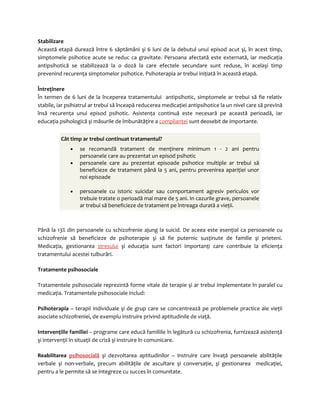 Stabilizare 
Această etapă durează între 6 săptămâni şi 6 luni de la debutul unui episod acut şi, în acest timp, 
simptomele psihotice acute se reduc ca gravitate. Persoana afectată este externată, iar medicaţia 
antipsihotică se stabilizează la o doză la care efectele secundare sunt reduse, în acelaşi timp 
prevenind recurenţa simptomelor psihotice. Psihoterapia ar trebui iniţiată în această etapă. 
Întreţinere 
În termen de 6 luni de la începerea tratamentului antipsihotic, simptomele ar trebui să fie relativ 
stabile, iar psihiatrul ar trebui să înceapă reducerea medicaţiei antipsihotice la un nivel care să prevină 
însă recurenţa unui episod psihotic. Asistenţa continuă este necesară pe această perioadă, iar 
educaţia psihologică şi măsurile de îmbunătăţire a complianţei sunt deosebit de importante. 
Cât timp ar trebui continuat tratamentul? 
· se recomandă tratament de menţinere minimum 1 - 2 ani pentru 
persoanele care au prezentat un episod psihotic 
· persoanele care au prezentat episoade psihotice multiple ar trebui să 
beneficieze de tratament până la 5 ani, pentru prevenirea apariţiei unor 
noi episoade 
· persoanele cu istoric suicidar sau comportament agresiv periculos vor 
trebuie tratate o perioadă mai mare de 5 ani. In cazurile grave, persoanele 
ar trebui să beneficieze de tratament pe întreaga durată a vieţii. 
Până la 13% din persoanele cu schizofrenie ajung la suicid. De aceea este esenţial ca persoanele cu 
schizofrenie să beneficieze de psihoterapie şi să fie puternic susţinute de familie şi prieteni. 
Medicaţia, gestionarea stresului şi educaţia sunt factori importanţi care contribuie la eficienţa 
tratamentului acestei tulburări. 
Tratamente psihosociale 
Tratamentele psihosociale reprezintă forme vitale de terapie şi ar trebui implementate în paralel cu 
medicaţia. Tratamentele psihosociale includ: 
Psihoterapia – terapii individuale şi de grup care se concentrează pe problemele practice ale vieţii 
asociate schizofreniei, de exemplu instruire privind aptitudinile de viaţă. 
Intervenţiile familiei – programe care educă familiile în legătură cu schizofrenia, furnizează asistenţă 
şi intervenţii în situaţii de criză şi instruire în comunicare. 
Reabilitarea psihosocială şi dezvoltarea aptitudinilor – instruire care învaţă persoanele abilităţile 
verbale şi non-verbale, precum abilităţile de ascultare şi conversaţie, şi gestionarea medicaţiei, 
pentru a le permite să se integreze cu succes în comunitate. 
 
