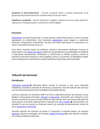 Acceptarea şi auto-monitorizarea – instruire concepută pentru a permite persoanelor să îşi 
gestioneze simptomele tulburătoare şi efectele afecţiunii de care suferă. 
Reabilitarea vocaţională – instruire referitoare la angajare, respectul de sine şi scopul personal în 
viaţă, pentru a învăţa persoanele cu schizofrenie valorile angajării. 
Prevenire 
Schizo frenia nu poate fi prevenită. Cu toate acestea, există măsuri pentru a evita recurenţa 
episoadelor de schizofrenie. Deşi medicaţia antipsihotică poate asigura o ameliorare 
eficientă a simptomelor schizofreniei, cel puţin 50% dintre persoanele cu schizofrenie vor 
suferi o recurenţă în termen de un an. 
Unul dintre motivele majore de recidivare constă în întreruperea medicaţiei. Aceasta se 
poate datora unor efecte secundare neplăcute sau deranjante, sau neînţelegerii în totalitate 
a importanţei tratamentului. Persoanele cu schizofrenie, şi familiile acestora, trebuie să 
primească informaţii extensive şi bine pregătite, pentru a le permite să înţeleagă pe deplin 
natura simptomelor schizofreniei, evoluţia tulburării şi importanţa luării medicaţiei. 
Tulburări ale Somnului 
Introducere 
Tulbur ările somnulu i afectează tiparul normal al somnului şi pot cauza oboseală, 
iritabilitate, anxietate şi tulburări de memorie şi concentrare. Anumite tulburări ale somnului 
sunt de asemenea asociate unei morbidităţi şi mortalităţi ridicate. 
Conform sistemelor de clasificare DSM-IV şi ICD-10, tulburările primare ale somnului se pot 
împărţi în două grupe principale: disomnii şi parasomnii. Disomniile sunt tulburări în care 
durata, momentul sau tipul somnului diferă de cele normale. Aici sunt incluse tulburările de 
somn precum insomniile, hipersomniile şi tulburările de ritm circadian . Parasomniile sunt 
tulburări în care se produce un fenomen nedorit, de exemplu somnambulismul, teama de 
somn, bruxismul şi enurezisul. 
Anumite tulburări ale somnului se produc în conjuncţie cu tulburări psihice, de exemplu 
depresie, tulburări neurologice, de exemplu maladia Parkinson şi alte tulburări medicale, 
de exemplu probleme endocrine. 
 