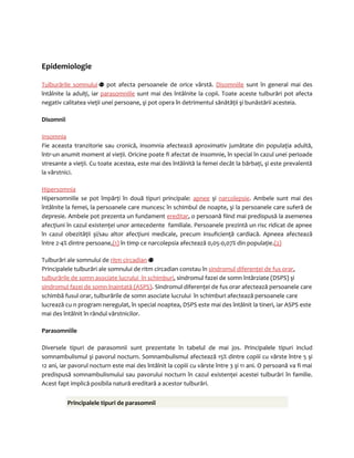 Epidemiologie 
Tulburările somnului pot afecta persoanele de orice vârstă. Disomniile sunt în general mai des 
întâlnite la adulţi, iar parasomniile sunt mai des întâlnite la copii. Toate aceste tulburări pot afecta 
negativ calitatea vieţii unei persoane, şi pot opera în detrimentul sănătăţii şi bunăstării acesteia. 
Disomnii 
Insomnia 
Fie aceasta tranzitorie sau cronică, insomnia afectează aproximativ jumătate din populaţia adultă, 
într-un anumit moment al vieţii. Oricine poate fi afectat de insomnie, în special în cazul unei perioade 
stresante a vieţii. Cu toate acestea, este mai des întâlnită la femei decât la bărbaţi, şi este prevalentă 
la vârstnici. 
Hipersomnia 
Hipersomniile se pot împărţi în două tipuri principale: apnee şi narcolepsie. Ambele sunt mai des 
întâlnite la femei, la persoanele care muncesc în schimbul de noapte, şi la persoanele care suferă de 
depresie. Ambele pot prezenta un fundament ereditar, o persoană fiind mai predispusă la asemenea 
afecţiuni în cazul existenţei unor antecedente familiale. Persoanele prezintă un risc ridicat de apnee 
în cazul obezităţii şi/sau altor afecţiuni medicale, precum insuficienţă cardiacă. Apneea afectează 
între 2-4% dintre persoane,(1) în timp ce narcolepsia afectează 0,05-0,07% din populaţie.(2) 
Tulburări ale somnului de ritm circadian 
Principalele tulburări ale somnului de ritm circadian constau în sindromul diferenţei de fus orar, 
tulburările de somn asociate lucrului în schimburi, sindromul fazei de somn întârziate (DSPS) şi 
sindromul fazei de somn înaintată (ASPS). Sindromul diferenţei de fus orar afectează persoanele care 
schimbă fusul orar, tulburările de somn asociate lucrului în schimburi afectează persoanele care 
lucrează cu n program neregulat, în special noaptea, DSPS este mai des întâlnit la tineri, iar ASPS este 
mai des întâlnit în rândul vârstnicilor. 
Parasomniile 
Diversele tipuri de parasomnii sunt prezentate în tabelul de mai jos. Principalele tipuri includ 
somnambulismul şi pavorul nocturn. Somnambulismul afectează 15% dintre copiii cu vârste între 5 şi 
12 ani, iar pavorul nocturn este mai des întâlnit la copiii cu vârste între 3 şi 11 ani. O persoană va fi mai 
predispusă somnambulismului sau pavorului nocturn în cazul existenţei acestei tulburări în familie. 
Acest fapt implică posibila natură ereditară a acestor tulburări. 
Principalele tipuri de parasomnii 
 