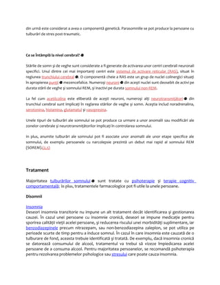 din urmă este considerat a avea o componentă genetică. Parasomniile se pot produce la persoane cu 
tulburări de stres post-traumatic. 
Ce se Întâmplă la nivel cerebral? 
Stările de somn şi de veghe sunt considerate a fi generate de activarea unor centri cerebrali neuronali 
specifici. Unul dintre cei mai importanţi centri este sistemul de activare reticular (RAS), situat în 
regiunea trunchiului cerebral . O componentă cheie a RAS este un grup de nuclei colinergici situaţi 
în apropierea punţii mezencefalice. Numeroşi neuroni din aceşti nuclei sunt deosebit de activi pe 
durata stării de veghe şi somnului REM, şi inactivi pe durata somnului non-REM. 
La fel cum acetilcolina este eliberată de aceşti neuroni, numeroşi alţi neurotransmiţători din 
trunchiul cerebral sunt implicaţi în reglarea stărilor de veghe şi somn. Aceştia includ noradrenalina, 
serotonina, histamina, glutamatul şi vasopresina. 
Unele tipuri de tulburări ale somnului se pot produce ca urmare a unor anomalii sau modificări ale 
zonelor cerebrale şi neurotransmiţătorilor implicaţi în controlarea somnului. 
In plus, anumite tulburări ale somnului pot fi asociate unor anomalii ale unor etape specifice ale 
somnului, de exemplu persoanele cu narcolepsie prezintă un debut mai rapid al somnului REM 
(SOREM).(2,3) 
Tratament 
Majoritatea tulburărilor somnului sunt tratate cu psihoterapie şi terapie cognitiv 
comportamentală; în plus, tratamentele farmacologice pot fi utile la unele persoane. 
Disomnii 
Insomnia 
Deseori insomnia tranzitorie nu impune un alt tratament decât identificarea şi gestionarea 
cauzei. În cazul unei persoane cu insomnie cronică, deseori se impune medicaţie pentru 
sporirea calităţii vieţii acelei persoane, şi reducerea riscului unei morbidităţi suplimentare, iar 
benzodiazepinele precum nitrazepam, sau non-benzodiazepina zaleplon, se pot utiliza pe 
perioade scurte de timp pentru a induce somnul. În cazul în care insomnia este cauzată de o 
tulburare de fond, aceasta trebuie identificată şi tratată. De exemplu, dacă insomnia cronică 
se datorează consumului de alcool, tratamentul va trebui să vizeze împiedicarea acelei 
persoane de a consuma alcool. Pentru majoritatea persoanelor, se recomandă psihoterapia 
pentru rezolvarea problemelor psihologice sau stresului care poate cauza insomnia. 
 