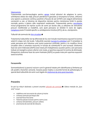 Hipersomnia 
Tratamentele non-farmacologice pentru apnee includ obiceiuri de adaptare la somn, 
schimbarea stilului de viaţă, precum pierderea în greutate şi renunţarea la fumat, utilizarea 
unui aparat cu presiune continuu pozitivă a fluxului de aer (CPAP) care asigură alimentarea 
constantă cu aer, şi folosirea de dispozitive dentare pentru menţinerea limbii în poziţie 
normală, pentru a păstra căile respiratorii neobturate. Tratamentele pentru narcolepsie 
includ programarea de reprize scurte de somn pe durata zilei, şi utilizarea de stimulente 
precum metilfenidat şi modafinil, care ajută persoana să rămână în stare de veghe. 
Cataplexia poate fi tratată specific cu antidepresive triciclice (ATC), de ex. clomipramin. 
Tulburări ale somnului de ritm circadian 
Tratamentul tulburărilor de tip diferenţă de fus orar include maximizarea expunerii la lumina 
solară în etapa noii zile locale. Tulburările asociate lucrului în schimburi pot fi remediate la 
unele persoane prin folosirea unei lumini puternice artificiale, pentru a le modifica ritmul 
circadian către o orientare nocturnă, în funcţie de schimburile în care lucrează. Sindromul 
fazei de somn întârziate (DSPS) este tratat prin îndepărtarea cauzelor pentru care persoana 
trebuie să meargă la culcare ulterior orei vizate, şi sporirea expunerii la lumina de dimineaţă. 
Dimpotrivă, sindromul fazei de somn înaintate (ASPS) se poate trata prin sporirea expunerii 
seara la lumină. 
Parasomniile 
Somnambulismul şi pavorul nocturn sunt în general tratate prin identificarea şi limitarea pe 
cât posibil a factorilor activanţi. Aceasta poate implica o anumită formă de psihoterapie, în 
special dacă tulburările de somn sunt legate de sindromul de stres post-traumatic. 
Prevenire 
Se pot lua măsuri destinate a preveni anumite tulburări ale somnului . Câteva metode de „bun 
simţ” includ: 
· stabilirea unei ore exacte de culcare şi trezire 
· evitarea somnului pe timpul zilei 
· exerciţii fizice frecvente 
· folosirea patului exclusiv pentru somn şi sex 
· evitarea stimulentelor, precum cafeina 
· practicarea de exerciţii de relaxare. 
 