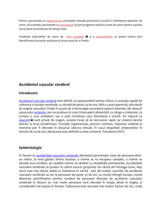 Pentru persoanele cu hipersomnie, principala metodă preventivă constă în schimbarea tiparelor de 
somn, de exemplu persoanele cu narcolepsie îşi pot programa reprize scurte de somn pentru a putea 
trece peste somnolenţa din timpul zilei. 
Incidenţa tulburărilor de somn de ritm circadian şi a parasomniilor se poate reduce prin 
identificarea factorilor activatori şi încercarea de a-i limita. 
Accidentul vascular cerebral 
Introducere 
Accidentul vascular cerebral este definit ca reprezentând semne clinice cu evoluţie rapidă de 
tulburare a funcţiei cerebrale, cu durată de peste 24 de ore, fără o cauză aparentă, alta decât 
de origine vasculară. Poate fi cauzat de o hemoragie secundară rupturii arteriale, dar deseori 
cauza este ischemia care se produce în cazul întreruperii alimentării cu sânge a creierului, ca 
urmare a unui embolism sau a unei tromboze care blochează o arteră. Pe măsură ce 
neuronii sunt privaţi de oxigen, aceştia încep să se necrozeze rapid, iar creierul devine 
afectat la locul accidentului. Funcţiile organismului, precum vorbirea, mişcarea, vederea şi 
memoria pot fi afectate în decursul câtorva minute. În cazul dispariţiei simptomelor în 
termen de 24 de ore, afecţiunea este definită ca Atac Ischemic Tranzitoriu (AIT). 
Epidemiologie 
În fiecare an accidentele vasculare cerebrale afectează aproximativ 2000 de persoane dintr-un 
milion, la nivel global. Dintre acestea, o treime se va recupera complet, o treime va 
deceda anul următor, iar cealaltă treime va rămâne cu dizabilităţi permanente. Accidentele 
vasculare cerebrale se produc în cadrul tuturor grupurilor de vârstă din întreaga lume, deşi 
riscul este mai ridicat odată cu înaintarea în vârstă - 90% din totalul cazurilor de accidente 
vasculare cerebrale au loc la persoane de peste 55 de ani. La nivelul întregii Europe, există 
diferenţe semnificative privind numărul de persoane afectate de accidente vasculare 
cerebrale în fiecare an; mai multe persoane sunt afectate în Scoţia decât în Anglia, şi 
considerabil mai puţine în Elveţia. Tulburarea este asociată mai multor factori de risc, mulţi 
 
