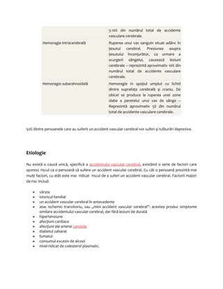 5-10% din numărul total de accidente 
vasculare cerebrale. 
Hemoragie intracerebrală Ruperea unui vas sanguin situat adânc în 
ţesutul cerebral. Presiunea asupra 
ţesutului înconjurător, ca urmare a 
scurgerii sângelui, cauzează leziuni 
cerebrale – reprezintă aproximativ 10% din 
numărul total de accidente vasculare 
cerebrale. 
Hemoragie subarahnoidală Hemoragie in spaţiul umplut cu lichid 
dintre suprafaţa cerebrală şi craniu. De 
obicei se produce la ruperea unei zone 
slabe a peretelui unui vas de sânge – 
Reprezintă aproximativ 5% din numărul 
total de accidente vasculare cerebrale. 
50% dintre persoanele care au suferit un accident vascular cerebral vor suferi şi tulburări depresive. 
Etiologie 
Nu există o cauză unică, specifică a accidentului vascular cerebral, existând o serie de factori care 
sporesc riscul ca o persoană să sufere un accident vascular cerebral. Cu cât o persoană prezintă mai 
mulţi factori, cu atât este mai ridicat riscul de a suferi un accident vascular cerebral. Factorii majori 
de risc includ: 
· vârsta 
· istoricul familial 
· un accident vascular cerebral în antecedente 
· atac ischemic tranzitoriu, sau „mini accident vascular cerebral”: acestea produc simptome 
similare accidentului vascular cerebral, dar fără leziuni de durată 
· hipertensiune 
· afecţiuni cardiace 
· afecţiuni ale arterei carotide 
· diabetul zaharat 
· fumatul 
· consumul excesiv de alcool 
· nivel ridicat de colesterol plasmatic. 
 