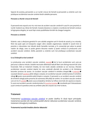 Separat de acestea, persoanele cu un număr crescut de hematii şi persoanele cu siclemie sunt mai 
predispuse accidentului vascular cerebral decât celelalte persoane. 
Persoane cu Număr crescut de Hematii 
O persoană este expusă unui risc mai mare de accident vascular cerebral în cazul în care prezintă un 
număr moderat sau ridicat de hematii. Aceasta deoarece o creştere a numărului de hematii conduce 
la îngroşarea sângelui, iar acest fapt creste posibilitatea formării de cheaguri sanguine. 
Persoane cu siclemie 
Siclemia este o afecţiune genetică în care celulele sanguine sunt în formă de seceră, şi nu rotunde, 
fiind mai puţin apte să transporte oxigen către celulele organismului. Celulele în seceră tind să 
prezinte o vâscozitate mai ridicată decât hematiile normale, şi în consecinţă pot adera la pereţii 
vaselor de sânge, ceea ce poate genera blocarea vaselor şi poate conduce la producerea unui 
accident vascular cerebral. Astfel, pacienţii cu siclemie sunt mai predispuşi accidentului vascular 
cerebral. 
Ce se Întâmplă la nivel cerebral? 
La producerea unui accident vascular cerebral, neuronii de la locul accidentului sunt ucişi pe 
parcursul a câtorva minute. Celulele necrozate eliberează radicali liberi care distrug neuronii din zona 
învecinată. Fără un tratament imediat, tot mai multe celulele cerebrale se vor necroza. Efectele 
accidentului vascular cerebral depind de zona cerebrală afectată de accident şi de întinderea 
leziunilor produse de acesta. Un accident vascular cerebral în emisfera dreaptă a creierului 
cauzează deseori paralizia părţii stângi a corpului, iar accidentul vascular cerebral produs în emisfera 
stângă poate cauza paralizia părţii drepte a corpului. O persoană cu un accident vascular cerebral 
de emisferă stângă poate prezenta de asemenea dificultăţi de vorbire. Un accident vascular cerebral 
care are loc în cerebel poate cauza ameţeală şi vărsături şi reflexe anormale ale capului şi corpului. 
În cazul unui accident vascular cerebral produs în trunchiul cerebral , rezultatele pot fi devastatoare 
şi pot conduce la paralizia uneia sau ambelor părţi ale corpului sau chiar la deces. 
Tratament 
Tratamentul accidentului vascular cerebral se poate clasifica în două tipuri principale: 
tratamentul acordat cât mai curând posibil ulterior debutului accidentului vascular cerebral, 
tratament chirurgical şi reabilitare. 
Tratamentul acordat imediat ulterior debutului 
 