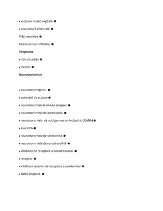 secţiune medio-sagitală 
vasculatură cerebrală 
Plăci neuritice 
Ghemuri neurofibrilare 
Simptome 
ritm circadian 
tremor 
Neurotransmisie 
neurotransmiţători 
potenţial de acţiune 
neurotransmisia la nivelul sinapsei 
neurotransmisie de acetilcolină 
neurotransmisia de acid gamma-aminobutiric (GABA) 
axul HPA 
neurotransmisie de serotonină 
neurotransmisie de noradrenalină 
inhibitori de recaptare a noradrenalinei 
receptor 
inhibitori selectivi de recaptare a serotoninei 
fantă sinaptică 
