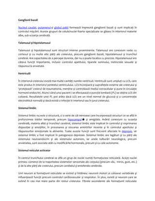 Ganglionii bazali 
Nucleul caudat, putamenul şi globul palid formează împreună ganglionii bazali şi sunt implicaţi în 
controlul mişcării. Aceste grupuri de celule/nuclei foarte specializate se găsesc în interiorul materiei 
albe, sub scoarţa cerebrală. 
Talamusul şi hipotalamusul 
Talamusul şi hipotalamusul sunt structuri interne proeminente. Talamusul are conexiuni vaste cu 
cortexul şi cu multe alte părţi ale creierului, precum ganglionii bazali, hipotalamusul şi trunchiul 
cerebral. Are capacitatea de a percepe durerea, dar nu o poate localiza cu precizie. Hipotalamusul are 
câteva funcţii importante, inclusiv controlul apetitului, tiparele somnului, instinctele sexuale şi 
răspunsul la anxietate. 
Ventriculii 
În interiorul creierului există mai multe cavităţi numite ventriculi. Ventriculii sunt umpluţi cu LCS, care 
este produs în interiorul peretelui ventriculului. LCS înconjoară şi suprafeţele externe ale creierului şi 
‘protejează’ creierul de traumatisme, menţine şi controlează mediul extracelular şi pune în circulaţie 
hormonii endocrini. Atunci când unui pacient i se efectuează o puncţie lombară (PL) se obţine LCS din 
coloană. Rezultatele unei PL pot arăta dacă LCS are un nivel normal de glucoză şi o concentraţie 
electrolitică normală şi dacă există o infecţie în interiorul sau în jurul creierului. 
Sistemul limbic 
Sistemul limbic nu este o structură, ci o serie de căi nervoase care încorporează structuri ce se află în 
profunzimea lobilor temporali, precum hipocampul şi amigdala. Având conexiuni cu scoarţa 
cerebrală, materia albă şi trunchiul cerebral, sistemul limbic este implicat în controlul şi exprimarea 
dispoziţiei şi emoţiilor, în procesarea şi stocarea amintirilor recente şi în controlul apetitului şi 
răspunsurilor emoţionale la alimente. Toate aceste funcţii sunt frecvent afectate în depresie, iar 
sistemul limbic a fost implicat în patogeneza depresiei. Sistemul limbic are legături şi cu părţi ale 
sistemului neuroendocrin şi ale sistemului autonom, iar unele tulburări neurologice, precum 
anxietatea, sunt asociate atât cu modificările hormonale, precum şi cu cele autonome. 
Sistemul reticulat activator 
În centrul trunchiului cerebral se află un grup de nuclei numiţi formaţiunea reticulată. Aceşti nuclei 
primesc comenzi de la majoritatea sistemelor senzoriale ale corpului (precum văz, miros, gust, etc.) 
şi de la alte părţi ale creierului, precum cerebelul şi emisferele cerebrale. 
Unii neuroni ai formaţiunii reticulate se extind şi întâlnesc neuronii motori ai coloanei vertebrale şi 
influenţează funcţii precum controlul cardiovascular şi respirator. În plus, există şi neuroni care se 
extind în cea mai mare parte din restul creierului. Fibrele ascendente ale formaţiunii reticulate 
 