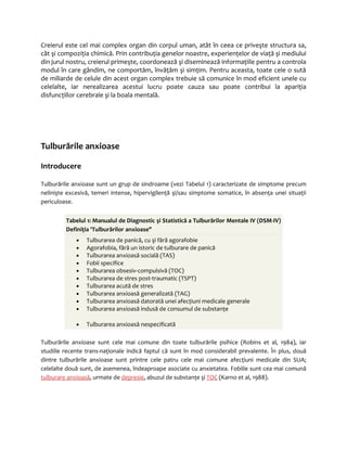 Creierul este cel mai complex organ din corpul uman, atât în ceea ce priveşte structura sa, 
cât şi compoziţia chimică. Prin contribuţia genelor noastre, experienţelor de viaţă şi mediului 
din jurul nostru, creierul primeşte, coordonează şi diseminează informaţiile pentru a controla 
modul în care gândim, ne comportăm, învăţăm şi simţim. Pentru aceasta, toate cele o sută 
de miliarde de celule din acest organ complex trebuie să comunice în mod eficient unele cu 
celelalte, iar nerealizarea acestui lucru poate cauza sau poate contribui la apariţia 
disfuncţiilor cerebrale şi la boala mentală. 
Tulburările anxioase 
Introducere 
Tulburările anxioase sunt un grup de sindroame (vezi Tabelul 1) caracterizate de simptome precum 
nelinişte excesivă, temeri intense, hipervigilenţă şi/sau simptome somatice, în absenţa unei situaţii 
periculoase. 
Tabelul 1: Manualul de Diagnostic şi Statistică a Tulburărilor Mentale IV (DSM-IV) 
Definiţia 'Tulburărilor anxioase" 
· Tulburarea de panică, cu şi fără agorafobie 
· Agorafobia, fără un istoric de tulburare de panică 
· Tulburarea anxioasă socială (TAS) 
· Fobii specifice 
· Tulburarea obsesiv-compulsivă (TOC) 
· Tulburarea de stres post-traumatic (TSPT) 
· Tulburarea acută de stres 
· Tulburarea anxioasă generalizată (TAG) 
· Tulburarea anxioasă datorată unei afecţiuni medicale generale 
· Tulburarea anxioasă indusă de consumul de substanţe 
· Tulburarea anxioasă nespecificată 
Tulburările anxioase sunt cele mai comune din toate tulburările psihice (Robins et al, 1984), iar 
studiile recente trans-naţionale indică faptul că sunt în mod considerabil prevalente. În plus, două 
dintre tulburările anxioase sunt printre cele patru cele mai comune afecţiuni medicale din SUA; 
celelalte două sunt, de asemenea, îndeaproape asociate cu anxietatea. Fobiile sunt cea mai comună 
tulburare anxioasă, urmate de depresie, abuzul de substanţe şi TOC (Karno et al, 1988). 
 