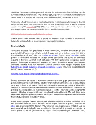 Studiile de farmaco-economie sugerează că o treime din toate costurile aferente bolilor mentale 
survin datorită tulburărilor anxioase (Dupont et al, 1997), iar povara economică a tulburărilor precum 
TAS (Schneier et al, 1992b) şi TOC (Hollander, 1997; Dupont et al, 1995) este extrem de mare. 
Tratamentul tulburărilor anxioase s-a modificat substanţial în ultimii zece ani, în mare parte datorită 
dezvoltării unor agenţi mai siguri, care nu sunt pe bază de benzodiazepine, în special inhibitorii 
selectivi ai recaptării serotoninei (ISRS). ISRS au fost iniţial dezvoltaţi pentru tratamentul depresiei şi 
s-au dovedit eficienţi în tratamentul anxietăţii datorită activităţii lor serotonergice. 
Citiţi mai multe despre tratamentul tulburărilor anxioase. 
Această zonă a Brain Explorer oferă o privire de ansamblu asupra cauzelor şi tratamentului 
tulburărilor anxioase, fără a se concentra asupra vreuneia dintre tulburări. 
Epidemiologie 
Tulburările anxioase sunt prevalente în mod semnificativ, afectând aproximativ 9% din 
populaţia SUA (Regier et al, 1988), iar estimările sugerează că 19.5% dintre femei şi 8% dintre 
bărbaţi (Robins et al, 1984) suferă de o tulburare anxioasă. În mod uzual, depresia apare în 
paralel cu tulburările anxioase, iar 20–65% dintre persoanele care suferă de anxietate 
dezvoltă şi depresie. Mai mult decât atât, peste 95% dintre persoanele cu depresie au cel 
puţin un simptom de anxietate: 29% au prezentat atacuri de panică şi 42% au experimentat 
anxietate somatică. Cele mai frecvente tulburări anxioase care însoţesc depresia sunt 
tulburarea de panică, tulburarea anxioasă generalizată (TAG) şi tulburarea anxioasă socială 
(TAS) (Fawcett şi Kravitz, 1993). 
Citiţi mai multe despre comorbidităţile tulburărilor anxioase. 
În mod tradiţional se credea că tulburările anxioase sunt mai puţin prevalente în rândul 
persoanelor în vârstă decât în rândul adulţilor tineri şi că tulburările anxioase cu debut târziu 
sunt rare (Palmer et al, 1997). Totuşi, se estimează că prevalenţa exactă a tulburărilor 
anxioase în rândul vârstnicilor este semnificativ complicată de numeroase alte comorbidităţi 
psihice şi medicale prezente la nivelul acestui grup de vârstă. Tulburările anxioase se prezintă 
adeseori alături de simptome fizice care maschează boala subiacentă. Mai mult decât atât, 
criteriile de diagnostic pentru tulburările anxioase au fost dezvoltate pornind de la studiile la 
tineri adulţi, excluzând populaţia în vârstă. 
Datele epidemiologice recente sugerează că tulburările anxioase în rândul vârstnicilor sunt 
mai prevalente decât se credea anterior. Datele asupra tulburării de panică, tulburării de 
stres post-traumatic (TSPT), fobiilor, TAS, tulburării obsesiv-compulsive (TOC) şi TAG au 
demonstrat că aceste tulburări sunt semnificative din punct clinic în rândul persoanelor cu 
vârsta peste 65 de ani (Krasucki et al, 1998). Studiul Epidemiologic Catchment Area, 
 
