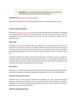 · Agorafobia: frica de spaţii aglomerate, spaţii publice sau locuri unde nu se 
poate obţine ajutor, fapt ce provoacă un atac de panică 
Fişă informativă: Diagnosticul tulburărilor mentale 
Simptomele şi diagnosticul unor anumite tulburări anxioase sunt discutate în detaliu mai jos. 
Tulburarea obsesiv-compulsivă 
Persoanele cu tulburare obsesiv-compulsivă (TOC) experimentează gânduri nedorite în mod repetat 
sau comportamente compulsive care par imposibil de oprit sau controlat. Exemple de astfel de 
comportamente obsesive ar fi verificarea (dacă luminile sunt stinse) şi curăţatul (curăţenia casei sau 
igiena personală). 
Fobia socială 
Persoanele cu fobie socială prezintă o teamă marcantă de a fi în centrul atenţiei sau o frică de a se 
comporta într-un mod care va fi jenant sau umilitor, evitând în mod voit situaţiile care sunt percepute 
ca fiind o şansă, oricât de neînsemnată, ca aceste lucruri să se întâmple. Aceste temeri se manifestă 
în situaţiile sociale, precum mâncatul sau vorbitul în public sau experimentarea unor situaţii de grup 
mic. 
Principalele simptome ale fobiei sociale sunt înroşirea feţei, tremuratul, teama de vărsături şi 
caracterul imperios sau teama faţă de activitatea vezicii urinare sau cea intestinalăr. Simptomele sau 
caracterul evitant cauzează un semnificativ disconfort emoţional, iar persoanele care suferă de fobie 
socială recunosc că au un comportament excesiv şi iraţional. 
Fobii specifice 
Persoanele cu o anumită fobie experimentează o frică persistentă, iraţională faţă de anumite obiecte 
(de exemplu, animale precum şerpi sau păianjeni) sau situaţii (precum zborul cu avionul, înălţimi). 
Tulburarea de stres post-traumatic 
Persoanele care au trecut printr-un eveniment traumatizant pot suferi coşmaruri recurente, 
fragmente de amintiri, vid emoţional, depresie, sentimente de furie şi/sau iritabilitate şi pierderea 
capacităţii de concentrare. Persoanele care prezintă oricare dintre aceste simptome pot suferi de 
tulburarea de stres post-traumatic (TSPT). 
Tulburarea anxioasă generalizată 
 