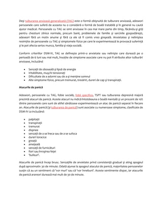 Deşi tulburarea anxioasă generalizată (TAG) este o formă obişnuită de tulburare anxioasă, adeseori 
persoanele care suferă de aceasta nu o consideră o formă de boală tratabilă şi în general nu caută 
ajutor medical. Persoanele cu TAG se simt anxioase în cea mai mare parte din timp, făcându-şi griji 
pentru chestiuni zilnice normale, precum banii, problemele de familie şi sarcinile gospodăreşti, 
adeseori fără un motiv anume şi fără ca ele să fi comis vreo greşeală. Anxietatea şi neliniştea 
resimţite de persoanele cu TAG şi simptomele fizice pe care le experimentează le provoacă suferinţă 
şi le pot afecta serios munca, familia şi viaţa socială. 
Conform criteriilor DSM-IV, TAG se defineşte printr-o anxietate sau nelinişte care durează pe o 
perioadă de 6 luni sau mai mult, însoţite de simptome asociate care nu pot fi atribuite altor tulburări 
anxioase, incluzând 
· Senzaţii de oboseală şi lipsă de energie 
· Iritabilitate, muşchi tensionaţi 
· Dificultate de a adormi sau de a-şi menţine somnul 
· Alte simptome fizice, precum tremurat, tresăriri, dureri de cap şi transpiraţii. 
Atacurile de panică 
Adeseori, persoanele cu TAG, fobie socială, fobii specifice, TSPT sau tulburarea depresivă majoră 
prezintă atacuri de panică. Aceste atacuri nu indică întotdeauna o boală mentală şi un procent de 10% 
dintre persoanele care sunt de altfel sănătoase experimentează un atac de panică separat în fiecare 
an. Atacurile de panică (şi tulburarea de panică) sunt asociate cu numeroase simptome, clasificate de 
DSM-IV ca incluzând: 
· palpitaţii 
· transpiraţii 
· tremurat 
· dispnee 
· senzaţii de a se îneca sau de a se sufoca 
· dureri toracice 
· greaţă 
· ameţeală 
· senzaţii de furnicături 
· fiori sau înroşirea feţei 
· 'bufeuri'. 
Atacurile de panică încep brusc. Senzaţiile de anxietate prind consistenţă gradual şi ating apogeul 
după aproximativ 30 de minute. Odată ajunse la apogeul atacului de panică, majoritatea persoanelor 
susţin că au un sentiment că 'vor muri' sau că 'vor înnebuni'. Aceste sentimente dispar, iar atacurile 
de panică arareori durează mai mult de 30 de minute. 
 