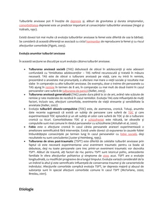 Tulburările anxioase pot fi însoţite de depresie şi, alături de gravitatea şi durata simptomelor, 
comorbiditatea depresiei este un predictor important al consecinţelor tulburărilor anxioase (Angst şi 
Vollrath, 1991). 
Există dovezi tot mai multe că evoluţia tulburărilor anxioase la femei este diferită de cea la bărbaţi. 
Se consideră că această diferenţă se asociază cu ciclul hormonilor de reproducere la femei şi cu riscul 
afecţiunilor comorbide (Pigott, 2003). 
Evoluţia anumitor tulburări anxioase 
În această secţiune se discută pe scurt evoluţia câtorva tulburări anxioase. 
· Tulburarea anxioasă socială (TAS) debutează de obicei în adolescenţă şi este adeseori 
confundată cu ‘timiditatea adolescenţilor – TAS nefiind recunoscută şi tratată în măsura 
necesară. TAS este de obicei o tulburare anxioasă pe viaţă, care nu intră în remisie, 
prezentând o anxietate mai pronunţată, o afectare mai mare a vieţii sociale şi rezultate mai 
slabe în comparaţie cu alte tulburări anxioase. De exemplu, doar o treime din persoanele cu 
TAS ajung în remisie în termen de 8 ani, în comparaţie cu mai mult de două treimi în cazul 
persoanelor care suferă de tulburarea de panică (Keller, 2003). 
· Tulburarea anxioasă generalizată (TAG) poate dura până la 20 de ani, având rate scăzute de 
remisie şi rate moderate de recidivă în cazul remisiilor. Evoluţia TAG este influenţată de mulţi 
factori, inclusiv sex, afecţiuni comorbide, evenimente de viaţă stresante şi sensibilitate la 
anxietate (Keller, 2002) 
· Evoluţia tulburării obsesiv-compulsive (TOC) este, de asemenea, cronică. Totuşi, anumite 
date recente sugerează că există un subtip de persoane care suferă de TOC şi care 
experimentează TOC episodică şi un alt subtip al celor care suferă de TOC şi de o tulburare 
cronică cu ticuri. Comorbiditatea TOC şi a schizofreniei este ridicată, iar obsesiile şi 
compulsiile sunt mai comune în rândul persoanelor cu schizofrenie (Attiullah et al, 2000). 
· Fobia este o afecţiune cronică în cazul căreia persoanele arareori experimentează o 
ameliorare semnificativă fără intervenţie. Există unele dovezi că expunerea la cauzele fobiei 
îmbunătăţeşte consecinţele pe termen lung în cazul persoanelor cu fobie socială, deşi 
rezultatele nu sunt concludente (Juster şi Heimberg, 1995). 
· Tulburarea de stres post-traumatic (TSPT) este diferită de celelalte tulburări anxioase prin 
faptul că este necesară experimentarea unui eveniment traumatic pentru ca boala să 
debuteze, deşi nu toate persoanele care trec printr-un eveniment traumatic vor dezvolta 
TSPT. Alături de traumă, alţi factori de risc pentru TSPT sunt istoricul psihic, antecedente 
familiale în sfera afecţiunilor psihiatrice şi simptome de stres acut. TSPT are o evoluţie 
longitudinală, cu modificări progresive de-a lungul timpului. Evoluţia variază considerabil de la 
un individ la altul şi este semnificativ influenţată de conservarea traumei şi de caracteristicile 
individului. Afecţiunile comorbide complică evoluţia TSPT, iar depresia majoră şi abuzul de 
substanţe sunt în special afecţiuni comorbide comune în cazul TSPT (McFarlane, 2000; 
Breslau, 2001). 
Etiologie 
 