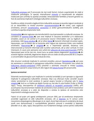 Tulburările anxioase pot fi provocate de mai mulţi factori, inclusiv experienţele de viaţă şi 
trăsăturile psihologice. În special, intensificarea stresului şi mecanismele de adaptare 
inadecvate pot contribui la apariţia anxietăţii. Antecedentele familiale şi factorii genetici au 
fost de asemenea implicaţi în etiologia tulburărilor anxioase. 
Studiile au arătat că există o legătură între tulburările anxioase şi anumite regiuni cerebrale şi 
că un dezechilibru la nivelul anumitor neurotransmiţători din creier, care reglează 
anxietatea, precum noradrenalina, serotonina şi acidul gama-aminobutiric (GABA), pot 
contribui la apariţia simptomelor bolii. 
Prozencefalul este regiunea cea mai afectată în cazul persoanelor cu tulburări anxioase. Se 
consideră că sistemul limbic , care este implicat în stocarea amintirilor şi în elaborarea 
emoţiilor, joacă un rol central şi în procesarea tuturor informaţiilor care au legătură cu 
anxietatea. Atât locus ceruleus , cât şi rafeul dorsal transmit informaţii circuitului septo-hipocampic, 
care la rândul său le transmite altor regiuni ale sistemului limbic care mediază 
anxietatea. Hipocampul şi amigdala au o importanţă specială, deoarece sunt 
interconectate şi transmit informaţii atât nucleilor subcorticali, cât şi celor corticali. În mod 
interesant, în cazul unor persoane care suferă de tulburare de stres post-traumatic (TSPT), 
hipocampul pare să fie mai mic. Acest lucru se poate datora degenerării dendritelor din 
această regiune cerebrală, degenerare despre care se crede că este provocată de o creştere 
a concentraţiilor de glucocorticoizi indusă de stres. 
Alte structuri cerebrale implicate în controlul emoţiilor, precum hipotalamusul , pot avea 
de asemenea o contribuţie în patogeneza tulburărilor anxioase. Persoanele care suferă de 
tulburarea obsesiv-compulsivă (TOC) prezintă o activitate crescută la nivelul nucleilor 
bazali , în special în corpul striat şi în alte regiuni ale lobului frontal din prozencefal. 
Ipoteza serotoninei 
Sistemele serotoninergice sunt implicate în controlul anxietăţii şi sunt aproape cu siguranţă 
implicate în patogeneza tulburărilor anxioase. Deşi s-au efectuat multe cercetări asupra 
rolului serotoninei la nivel cerebral, în special asupra funcţiei şi influenţei sale în fanta 
sinaptică , încă nu s-a înţeles pe deplin funcţia sa, mai ales în cazul bolilor (Fuller şi Wong, 
1997). Totuşi, descoperirea că inhibitorii selectivi ai recaptării serotoninei (ISRS), prin 
accentuarea neurotransmisiei mediate de serotonă la nivel cerebral, sunt utili în tratamentul 
tulburărilor anxioase şi a celor de dispoziţie a condus la ipoteza că serotonina este 
importantă în etiologia acestor boli. 
Faptul că cel puţin unii agenţi antidepresivi, precum ISRS, par să amelioreze simptomele 
anxietăţii sugerează că atât tulburările anxioase, cât şi depresia au în comun unele 
mecanisme etiopatogenice (Boulenger et al, 1997). Acest fapt este pus în evidenţă şi de două 
studii care demonstrează o susceptibilitate genetică comună a anxietăţii şi depresiei 
(Kendler et al, 1987, 1992). Descoperirea unui fundament biologic comun pentru tulburările 
 