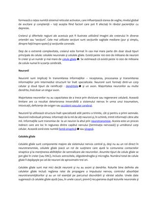 formează o reţea numită sistemul reticulat activator, care influenţează starea de veghe, nivelul global 
de excitare şi conştienţă – toţi aceştia fiind factori care pot fi afectaţi în rândul pacienţilor cu 
depresie. 
Creierul şi diferitele regiuni ale acestuia pot fi ilustrate utilizând imagini ale creierului în diverse 
orientări sau ‘secţiuni’. Cele mai utilizate secţiuni sunt secţiunile sagitale mediane (pur şi simplu, 
dinspre faţă înspre spate) şi secţiunile coronale. 
Deşi de o extremă complexitate, creierul este format în cea mai mare parte din doar două tipuri 
principale de celule: celulele neuronale şi celulele gliale. Există peste 100 000 de milioane de neuroni 
în creier şi un număr şi mai mare de celule gliale . Se estimează că există peste 10 000 de milioane 
de celule numai în scoarţa cerebrală. 
Neuronii 
Neuronii sunt implicaţi în transmiterea informaţiilor – receptarea, procesarea şi transmiterea 
informaţiilor prin intermediul structurii lor înalt specializate. Neuronii sunt formaţi dintr-un corp 
celular şi două tipuri de ramificaţii - dendritele şi un axon. Majoritatea neuronilor au multe 
dendrite, însă doar un singur axon. 
Majoritatea neuronilor nu au capacitatea de a trece prin diviziune sau regenerare celulară. Această 
limitare are ca rezultat deteriorarea ireversibilă a sistemului nervos în urma unui traumatism, 
intoxicaţii, deficienţe de oxigen sau accident vascular cerebral. 
Neuronii îşi utilizează structura înalt specializată atât pentru a trimite, cât şi pentru a primi semnale. 
Neuronii individuali primesc informaţii de la mii de alţi neuroni şi, în schimb, trimit informaţii către alte 
mii. Informaţiile sunt transmise de la un neuron la altul prin neurotransmisie. Acesta este un proces 
indirect care are loc în regiunea dintre capătul nervului (terminaţia nervoasă) şi următorul corp 
celular. Această zonă este numită fantă sinaptică sau sinapsă. 
Celulele gliale 
Celulele gliale sunt componente majore ale sistemului nervos central şi, deşi nu au un rol direct în 
neurotransmisie, celulele gliale joacă un rol de susţinere care ajută la conturarea contactelor 
sinaptice şi la menţinerea abilităţilor de semnalizare ale neuronilor. Anumite tipuri de celule gliale se 
pot găsi în creier (sau SNC), inclusiv astrocitele, oligodendroglia şi microglia. Numărul total de celule 
gliale îl depăşeşte pe cel de neuroni de aproximativ trei ori. 
Celulele gliale sunt mai mici decât neuronii şi nu au axoni şi dendrite. Rolurile bine definite ale 
celulelor gliale includ: reglarea ratei de propagare a impulsului nervos; controlul absorbţiei 
neurotransmiţătorilor şi au un rol esenţial pe parcursul dezvoltării şi vârstei adulte. Unele date 
sugerează că celulele gliale ajută (sau, în unele cazuri, previn) recuperarea după leziunile neuronale şi 
 