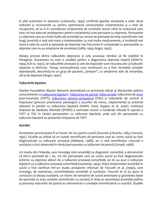 O altă autoritate în domeniu (Liebowitz, 1993) confirmă apariţia simultană a celor două 
tulburări şi recomandă ca, pentru optimizarea consecinţelor tratamentului şi a ratei de 
recuperare, să se ia în considerare simptomele de anxietate atunci când se evaluează care 
este cel mai adecvat antidepresiv pentru tratamentul unei persoane cu depresie. Persoanele 
cu depresie care au nivele înalte ale anxietăţii au nevoie de perioade de timp semnificativ mai 
lungi, prezintă o rată mai mare a tratamentelor cu mai multe medicamente, o incidenţă mai 
mare a ratei de suicid şi episoade de depresie mai frecvente în comparaţie cu persoanele cu 
depresie care nu au simptome de anxietate (Joffe, 1993; Angst, 1997). 
Relaţia precisă dintre tulburările depresive şi cele anxioase rămâne să fie stabilită în 
întregime. Anxietatea nu este o condiţie pentru a diagnostica depresia majoră (DSM-IV, 
1994; ICD-10, 1992), iar tulburările anxioase şi cele de dispoziţie sunt recunoscute ca tulburări 
separate şi distincte. Totuşi, eventualitatea unui continuum nu a fost niciodată complet 
abandonată, descriindu-se un grup de pacienţi „tampon”, cu simptome atât de anxietate, 
cât şi de depresie (Angst, 1997). 
Tulburările bipolare 
Stanley Foundation Bipolar Network semnalează un procentaj ridicat al afecţiunilor psihice 
concomitente cu tulburarea bipolară. Tulburarea de panică, fobia socială, tulburarea de stres 
post-traumatic (TSPT), tulburarea obsesiv-compulsivă (TOC) şi tulburările de control al 
impulsului (precum practicarea patologică a jocurilor de noroc, cleptomania) se prezintă 
adeseori în paralel cu tulburarea bipolară (NIMH, 2000; Suppes et al, 2000). Institutul 
Naţional de Sănătate Mentală (NTMH) a semnalat recent o incidenţă ridicată în special a 
TSPT şi TOC în rândul persoanelor cu tulburare bipolară, unde 43% din persoanele cu 
tulburare bipolară au prezentat simptome de TSPT. 
Suicidul 
Anxietatea severă poate fi un factor de risc pentru suicid (Fawcett şi Kravitz, 1983; Fawcett, 
1997). Studiile au arătat că un număr semnificativ de persoane care au comis suicid au fost 
diagnosticate cu tulburare anxioasă (Allebeck, 1988), iar o rată semnificativ crescută a 
suicidului a fost observată în rândul persoanelor cu tulburare de panică (Coryell, 1988). 
Un studiu din Finlanda, care investiga rolul anxietăţii ca diagnostic comorbid, a demonstrat 
că într-o perioadă de 1 an, 17% din persoanele care au comis suicid au fost diagnosticate 
anterior cu depresie alături de o tulburare anxioasă comorbidă, iar 6% au avut o tulburare 
bipolară cu o tulburare anxioasă comorbidă (Isometsä, 1994). Rolul simptomelor anxietăţii în 
suicid a fost clarificat într-un studiu prospectiv efectuat de Fawcett et al. (1990), care 
investiga, de asemenea, comorbiditatea anxietăţii şi suicidului. Fawcett et al au ajuns la 
concluzia că ideaţia suicidară, un istoric de tentative de suicid anterioare şi gravitatea lipsei 
de speranţă nu erau corelate semnificativ cu suicidul, în timp ce severitatea anxietăţii psihice 
şi prezenţa atacurilor de panică au demonstrat o corelaţie semnificativă cu suicidul. Studiile 
 