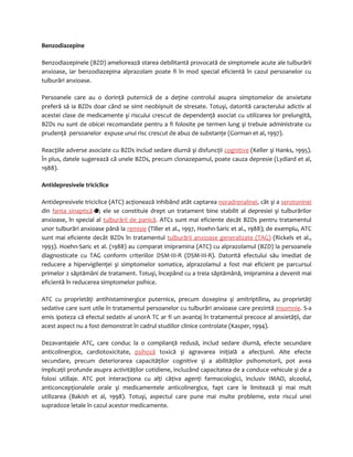 Benzodiazepine 
Benzodiazepinele (BZD) ameliorează starea debilitantă provocată de simptomele acute ale tulburării 
anxioase, iar benzodiazepina alprazolam poate fi în mod special eficientă în cazul persoanelor cu 
tulburări anxioase. 
Persoanele care au o dorinţă puternică de a deţine controlul asupra simptomelor de anxietate 
preferă să ia BZDs doar când se simt neobişnuit de stresate. Totuşi, datorită caracterului adictiv al 
acestei clase de medicamente şi riscului crescut de dependenţă asociat cu utilizarea lor prelungită, 
BZDs nu sunt de obicei recomandate pentru a fi folosite pe termen lung şi trebuie administrate cu 
prudenţă persoanelor expuse unui risc crescut de abuz de substanţe (Gorman et al, 1997). 
Reacţiile adverse asociate cu BZDs includ sedare diurnă şi disfuncţii cognitive (Keller şi Hanks, 1995). 
În plus, datele sugerează că unele BZDs, precum clonazepamul, poate cauza depresie (Lydiard et al, 
1988). 
Antidepresivele triciclice 
Antidepresivele triciclice (ATC) acţionează inhibând atât captarea noradrenalinei, cât şi a serotoninei 
din fanta sinaptică ; ele se constituie drept un tratament bine stabilit al depresiei şi tulburărilor 
anxioase, în special al tulburării de panică. ATCs sunt mai eficiente decât BZDs pentru tratamentul 
unor tulburări anxioase până la remisie (Tiller et al., 1997, Hoehn-Saric et al., 1988); de exemplu, ATC 
sunt mai eficiente decât BZDs în tratamentul tulburării anxioase generalizate (TAG) (Rickels et al., 
1993). Hoehn-Saric et al. (1988) au comparat imipramina (ATC) cu alprazolamul (BZD) la persoanele 
diagnosticate cu TAG conform criteriilor DSM-III-R (DSM-III-R). Datorită efectului său imediat de 
reducere a hipervigilenţei şi simptomelor somatice, alprazolamul a fost mai eficient pe parcursul 
primelor 2 săptămâni de tratament. Totuşi, începând cu a treia săptămână, imipramina a devenit mai 
eficientă în reducerea simptomelor psihice. 
ATC cu proprietăţi antihistaminergice puternice, precum doxepina şi amitriptilina, au proprietăţi 
sedative care sunt utile în tratamentul persoanelor cu tulburări anxioase care prezintă insomnie. S-a 
emis ipoteza că efectul sedativ al unorA TC ar fi un avantaj în tratamentul precoce al anxietăţii, dar 
acest aspect nu a fost demonstrat în cadrul studiilor clinice controlate (Kasper, 1994). 
Dezavantajele ATC, care conduc la o complianţă redusă, includ sedare diurnă, efecte secundare 
anticolinergice, cardiotoxicitate, psihoză toxică şi agravarea iniţială a afecţiunii. Alte efecte 
secundare, precum deteriorarea capacităţilor cognitive şi a abilităţilor psihomotorii, pot avea 
implicaţii profunde asupra activităţilor cotidiene, incluzând capacitatea de a conduce vehicule şi de a 
folosi utillaje. ATC pot interacţiona cu alţi câţiva agenţi farmacologici, inclusiv IMAO, alcoolul, 
anticoncepţionalele orale şi medicamentele anticolinergice, fapt care le limitează şi mai mult 
utilizarea (Bakish et al, 1998). Totuşi, aspectul care pune mai multe probleme, este riscul unei 
supradoze letale în cazul acestor medicamente. 
 
