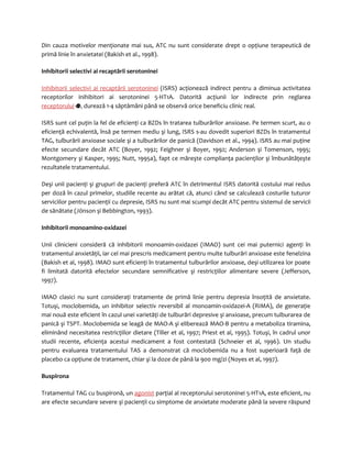 Din cauza motivelor menţionate mai sus, ATC nu sunt considerate drept o opţiune terapeutică de 
primă linie în anxietatei (Bakish et al., 1998). 
Inhibitorii selectivi ai recaptării serotoninei 
Inhibitorii selectivi ai recaptării serotoninei (ISRS) acţionează indirect pentru a diminua activitatea 
receptorilor inihibitori ai serotoninei 5-HT1A. Datorită acţiunii lor indirecte prin reglarea 
receptorului , durează 1-4 săptămâni până se observă orice beneficiu clinic real. 
ISRS sunt cel puţin la fel de eficienţi ca BZDs în tratarea tulburărilor anxioase. Pe termen scurt, au o 
eficienţă echivalentă, însă pe termen mediu şi lung, ISRS s-au dovedit superiori BZDs în tratamentul 
TAG, tulburării anxioase sociale şi a tulburărilor de panică (Davidson et al., 1994). ISRS au mai puţine 
efecte secundare decât ATC (Boyer, 1992; Feighner şi Boyer, 1992; Anderson şi Tomenson, 1995; 
Montgomery şi Kasper, 1995; Nutt, 1995a), fapt ce măreşte complianţa pacienţilor şi îmbunătăţeşte 
rezultatele tratamentului. 
Deşi unii pacienţi şi grupuri de pacienţi preferă ATC în detrimentul ISRS datorită costului mai redus 
per doză în cazul primelor, studiile recente au arătat că, atunci când se calculează costurile tuturor 
serviciilor pentru pacienţii cu depresie, ISRS nu sunt mai scumpi decât ATC pentru sistemul de servicii 
de sănătate (Jönson şi Bebbington, 1993). 
Inhibitorii monoamino-oxidazei 
Unii clinicieni consideră că inhibitorii monoamin-oxidazei (IMAO) sunt cei mai puternici agenţi în 
tratamentul anxietăţii, iar cel mai prescris medicament pentru multe tulburări anxioase este fenelzina 
(Bakish et al, 1998). IMAO sunt eficienţi în tratamentul tulburărilor anxioase, deşi utilizarea lor poate 
fi limitată datorită efectelor secundare semnificative şi restricţiilor alimentare severe (Jefferson, 
1997). 
IMAO clasici nu sunt consideraţi tratamente de primă linie pentru depresia însoţită de anxietate. 
Totuşi, moclobemida, un inhibitor selectiv reversibil al monoamin-oxidazei-A (RIMA), de generaţie 
mai nouă este eficient în cazul unei varietăţi de tulburări depresive şi anxioase, precum tulburarea de 
panică şi TSPT. Moclobemida se leagă de MAO-A şi eliberează MAO-B pentru a metaboliza tiramina, 
eliminând necesitatea restricţiilor dietare (Tiller et al, 1997; Priest et al, 1995). Totuşi, în cadrul unor 
studii recente, eficienţa acestui medicament a fost contestată (Schneier et al, 1996). Un studiu 
pentru evaluarea tratamentului TAS a demonstrat că moclobemida nu a fost superioară faţă de 
placebo ca opţiune de tratament, chiar şi la doze de până la 900 mg/zi (Noyes et al, 1997). 
Buspirona 
Tratamentul TAG cu buspironă, un agonist parţial al receptorului serotoninei 5-HT1A, este eficient, nu 
are efecte secundare severe şi pacienţii cu simptome de anxietate moderate până la severe răspund 
 