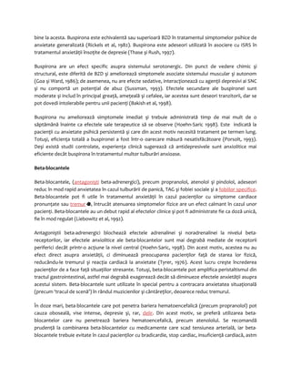 bine la acesta. Buspirona este echivalentă sau superioară BZD în tratamentul simptomelor psihice de 
anxietate generalizată (Rickels et al, 1982). Buspirona este adeseori utilizată în asociere cu ISRS în 
tratamentul anxietăţii însoţite de depresie (Thase şi Rush, 1997). 
Buspirona are un efect specific asupra sistemului serotonergic. Din punct de vedere chimic şi 
structural, este diferită de BZD şi ameliorează simptomele asociate sistemului muscular şi autonom 
(Goa şi Ward, 1986); de asemenea, nu are efecte sedative, interacţionează cu agenţii depresivi ai SNC 
şi nu comportă un potenţial de abuz (Sussman, 1993). Efectele secundare ale buspironei sunt 
moderate şi includ în principal greaţă, ameţeală şi cefalee, iar acestea sunt deseori tranzitorii, dar se 
pot dovedi intolerabile pentru unii pacienţi (Bakish et al, 1998). 
Buspirona nu ameliorează simptomele imediat şi trebuie administrată timp de mai mult de o 
săptămână înainte ca efectele sale terapeutice să se observe (Hoehn-Saric 1998). Este indicată la 
pacienţii cu anxietate psihică persistentă şi care din acest motiv necesită tratament pe termen lung. 
Totuşi, eficienţa totală a buspironei a fost într-o oarecare măsură nesatisfăcătoare (Porsolt, 1993). 
Deşi există studii controlate, experienţa clinică sugerează că antidepresivele sunt anxiolitice mai 
eficiente decât buspirona în tratamentul multor tulburări anxioase. 
Beta-blocantele 
Beta-blocantele, (antagonişti beta-adrenergici), precum propranolol, atenolol şi pindolol, adeseori 
reduc în mod rapid anxietatea în cazul tulburării de panică, TAG şi fobiei sociale şi a fobiilor specifice. 
Beta-blocantele pot fi utile în tratamentul anxietăţii în cazul pacienţilor cu simptome cardiace 
pronunţate sau tremur , întrucât atenuarea simptomelor fizice are un efect calmant în cazul unor 
pacienţi. Beta-blocantele au un debut rapid al efectelor clinice şi pot fi administrate fie ca doză unică, 
fie în mod regulat (Liebowitz et al, 1992). 
Antagoniştii beta-adrenergici blochează efectele adrenalinei şi noradrenalinei la nivelul beta-receptorilor, 
iar efectele anxiolitice ale beta-blocantelor sunt mai degrabă mediate de receptorii 
periferici decât printr-o acţiune la nivel central (Hoehn-Saric, 1998). Din acest motiv, acestea nu au 
efect direct asupra anxietăţii, ci diminuează preocuparea pacienţilor faţă de starea lor fizică, 
reducându-le tremurul şi reacţia cardiacă la anxietate (Tyrer, 1976). Acest lucru creşte încrederea 
pacienţilor de a face faţă situaţiilor stresante. Totuşi, beta-blocantele pot amplifica peristaltismul din 
tractul gastrointestinal, astfel mai degrabă exagerează decât să diminueze efectele anxietăţii asupra 
acestui sistem. Beta-blocantele sunt utilizate în special pentru a contracara anxietatea situaţională 
(precum ‘tracul de scenă’) în rândul muzicienilor şi cântăreţilor, deoarece reduc tremurul. 
În doze mari, beta-blocantele care pot penetra bariera hematoencefalică (precum propranolol) pot 
cauza oboseală, vise intense, depresie şi, rar, delir. Din acest motiv, se preferă utilizarea beta-blocantelor 
care nu penetrează bariera hematoencefalică, precum atenololul. Se recomandă 
prudenţă la combinarea beta-blocantelor cu medicamente care scad tensiunea arterială, iar beta-blocantele 
trebuie evitate în cazul pacienţilor cu bradicardie, stop cardiac, insuficienţă cardiacă, astm 
 