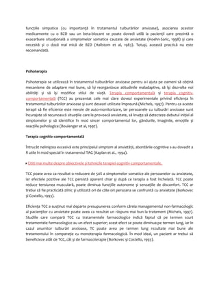 funcţiile simpatice (cu importanţă în tratamentul tulburărilor anxioase), asocierea acestor 
medicamente cu o BZD sau un beta-blocant se poate dovedi utilă la pacienţii care prezintă o 
exacerbare situaţională a simptomelor somatice cauzate de anxietate (Hoehn-Saric, 1998) şi care 
necesită şi o doză mai mică de BZD (Hallstom et al, 1983). Totuşi, această practică nu este 
recomandată. 
Psihoterapia 
Psihoterapia se utilizează în tratamentul tulburărilor anxioase pentru a-i ajuta pe oameni să obţină 
mecanisme de adaptare mai bune, să îşi reorganizeze atitudinile maladaptive, să îşi dezvolte noi 
abilităţi şi să îşi modifice stilul de viaţă. Terapia comportamentală şi terapia cognitiv-comportamentală 
(TCC) au prezentat cele mai clare dovezi experimentale privind eficienţa în 
tratamentul tulburărilor anxioase şi sunt deseori utilizate împreună (Michels, 1997). Pentru ca aceste 
terapii să fie eficiente este nevoie de auto-monitorizare, iar persoanele cu tulburări anxioase sunt 
încurajate să recunoască situaţiile care le provoacă anxietate, să înveţe să detecteze debutul iniţial al 
simptomelor şi să identifice în mod sincer comportamentul lor, gândurile, imaginile, emoţiile şi 
reacţiile psihologice (Boulenger et al, 1997). 
Terapia cognitiv-comportamentală 
Întrucât neliniştea excesivă este principalul simptom al anxietăţii, abordările cognitive s-au dovedit a 
fi utile în mod special în tratamentul TAG (Kaplan et al., 1994). 
Citiţi mai multe despre obiectivele şi tehnicile terapiei cognitiv-comportamentale. 
TCC poate avea ca rezultat o reducere de 50% a simptomelor somatice ale persoanelor cu anxietate, 
iar efectele pozitive ale TCC persistă aparent chiar şi după ce terapia a fost încheiată. TCC poate 
reduce tensiunea musculară, poate diminua funcţiile autonome şi senzaţiile de disconfort. TCC ar 
trebui să fie practicată zilnic şi utilizată ori de câte ori persoana se confruntă cu anxietate (Borkovec 
şi Costello, 1993). 
Eficienţa TCC a susţinut mai departe presupunerea conform căreia managementul non-farmacologic 
al pacienţilor cu anxietate poate avea ca rezultat un răspuns mai bun la tratament (Michels, 1997). 
Studiile care compară TCC cu tratamentele farmacologice indică faptul că pe termen scurt 
tratamentele farmacologice au un efect superior; acest efect se poate diminua pe termen lung, iar în 
cazul anumitor tulburări anxioase, TC poate avea pe termen lung rezultate mai bune ale 
tratamentului în comparaţie cu monoterapia farmacologică. În mod ideal, un pacient ar trebui să 
beneficieze atât de TCC, cât şi de farmacoterapie (Borkovec şi Costello, 1993). 
 