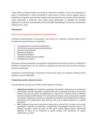 Totuşi, Westra şi Stewart (1998) au semnalat că tratamentul anxietăţii cu TCC şi farmacoterapie nu 
poate fi complementar, ci chiar incompatibil în unele cazuri. Ei descriu factorii cognitivi, precum 
fatalitatea convingerilor, auto-eficienţa, atenţia şi memoria selectivă, care pot avea un efect dăunător 
asupra răspunsului la tratament, deşi studiile asupra persoanelor cu simptome de anxietate 
sugerează că o asociere a psihoterapiei şi farmacoterapiei îmbunătăţeşte consecinţele tratamentului 
(Luborsky et al., 1975). 
Psihoeducaţia 
Citiţi mai multe despre obiectivele şi tehnicile psihoeducaţiei. 
Tratamentul psihoterapeutic al persoanelor care suferă de o tulburare anxioasă trebuie luat în 
considerare în mod individual şi va depinde de: 
· Tipul, gravitatea şi cronicitatea simptomelor 
· Factorii care provoacă şi agravează simptomele 
· Factorii de viaţă stresanţi 
· Abilitatea de adaptare 
· Potenţialul de învăţare 
· Trăsăturile specifice de personalitate 
· Motivaţia de schimbare. 
Abordarea necesară persoanelor care prezintă în mod predominant simptome psihice va fi diferită de 
abordarea necesară pentru cei care suferă de o tulburare anxioasă, dar care prezintă şi simptome 
somatice semnificative. 
Tratamentul non-farmacologic al tulburărilor anxioase este extrem de important, deoarece poate 
ameliora cu succes simptomele. 
Tratamentul anumitor tulburări anxioase 
Anumite tulburări anxioase sunt tratate de obicei după cum urmează: 
· Tulburarea de panică este tratabilă şi majoritatea persoanelor răspund bine la tratamentul 
farmacologic. O parte importantă a tratamentului este ca persoana să înveţe să recunoască 
debutul unui atac de panică, iar psihoterapia ar trebui să se constituie drept un element 
important al planului de tratament. TCC este forma de terapie cea mai cunoscută şi susţinută 
de cercetări. Respectarea sesiunilor şi exerciţiilor de urmărire este esenţială. Dacă se impune 
administrarea de medicamente, BZD, ISRS sau ATC sunt de obicei prescrise ca o măsură 
secundară. 
· TOC. Terapia prin expunere şi prevenire a răspunsului, un tip de TCC, ar trebui să fie o parte 
importantă a planului de tratament. Tratamentele farmacologice prescrise pentru TOC 
adeseori necesită o doză mai mare de ISRS decât dozele utilizate pentru tratamentul 
depresiei. În fond, nici un tratament nu poate vindeca, însă majoritatea vor reduce 
simptomele cu 50–80%. 
 