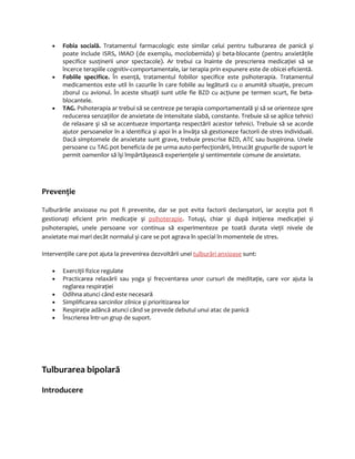 · Fobia socială. Tratamentul farmacologic este similar celui pentru tulburarea de panică şi 
poate include ISRS, IMAO (de exemplu, moclobemida) şi beta-blocante (pentru anxietăţile 
specifice susţinerii unor spectacole). Ar trebui ca înainte de prescrierea medicaţiei să se 
încerce terapiile cognitiv-comportamentale, iar terapia prin expunere este de obicei eficientă. 
· Fobiile specifice. În esenţă, tratamentul fobiilor specifice este psihoterapia. Tratamentul 
medicamentos este util în cazurile în care fobiile au legătură cu o anumită situaţie, precum 
zborul cu avionul. În aceste situaţii sunt utile fie BZD cu acţiune pe termen scurt, fie beta-blocantele. 
· TAG. Psihoterapia ar trebui să se centreze pe terapia comportamentală şi să se orienteze spre 
reducerea senzaţiilor de anxietate de intensitate slabă, constante. Trebuie să se aplice tehnici 
de relaxare şi să se accentueze importanţa respectării acestor tehnici. Trebuie să se acorde 
ajutor persoanelor în a identifica şi apoi în a învăţa să gestioneze factorii de stres individuali. 
Dacă simptomele de anxietate sunt grave, trebuie prescrise BZD, ATC sau buspirona. Unele 
persoane cu TAG pot beneficia de pe urma auto-perfecţionării, întrucât grupurile de suport le 
permit oamenilor să îşi împărtăşească experienţele şi sentimentele comune de anxietate. 
Prevenţie 
Tulburările anxioase nu pot fi prevenite, dar se pot evita factorii declanşatori, iar aceştia pot fi 
gestionaţi eficient prin medicaţie şi psihoterapie. Totuşi, chiar şi după iniţierea medicaţiei şi 
psihoterapiei, unele persoane vor continua să experimenteze pe toată durata vieţii nivele de 
anxietate mai mari decât normalul şi care se pot agrava în special în momentele de stres. 
Intervenţiile care pot ajuta la prevenirea dezvoltării unei tulburări anxioase sunt: 
· Exerciţii fizice regulate 
· Practicarea relaxării sau yoga şi frecventarea unor cursuri de meditaţie, care vor ajuta la 
reglarea respiraţiei 
· Odihna atunci când este necesară 
· Simplificarea sarcinilor zilnice şi prioritizarea lor 
· Respiraţie adâncă atunci când se prevede debutul unui atac de panică 
· Înscrierea într-un grup de suport. 
Tulburarea bipolară 
Introducere 
 