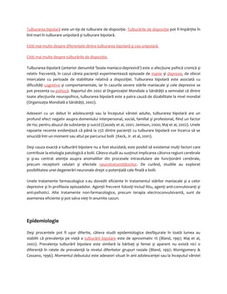Tulburarea bipolară este un tip de tulburare de dispoziţie. Tulburările de dispoziţie pot fi împărţite în 
linii mari în tulburare unipolară şi tulburare bipolară. 
Citiţi mai multe despre diferenţele dintre tulburarea bipolară şi cea unipolară. 
Citiţi mai multe despre tulburările de dispoziţie . 
Tulburarea bipolară (anterior denumită 'boala maniaco-depresivă') este o afecţiune psihică cronică şi 
relativ frecventă, în cazul căreia pacienţii experimentează episoade de manie şi depresie, de obicei 
intercalate cu perioade de stabilitate relativă a dispoziţiei. Tulburarea bipolară este asociată cu 
dificultăţi cognitive şi comportamentale, iar în cazurile severe stările maniacale şi cele depresive se 
pot prezenta cu psihoză. Raportul din 2002 al Organizaţiei Mondiale a Sănătăţii a semnalat că dintre 
toate afecţiunile neuropsihice, tulburarea bipolară este a patra cauză de dizabilitate la nivel mondial 
(Organizaţia Mondială a Sănătăţii, 2002). 
Adeseori cu un debut în adolescenţă sau la începutul vârstei adulte, tulburarea bipolară are un 
profund efect negativ asupra domeniului interpersonal, social, familial şi profesional, fiind un factor 
de risc pentru abuzul de substanţe şi suicid (Cassidy et al, 2001; Jamison, 2000; Maj et al, 2002). Unele 
rapoarte recente evidenţiază că până la 25% dintre pacienţii cu tulburare bipolară vor încerca să se 
sinucidă într-un moment sau altul pe parcursul bolii (Keck, Jr. et al, 2001). 
Deşi cauza exactă a tulburării bipolare nu a fost elucidată, este posibil să existemai mulţi factori care 
contribuie la etiologia patologică a bolii. Câteva studii au susţinut implicarea câtorva regiuni cerebrale 
şi şi-au centrat atenţia asupra anomaliilor din procesele intracelulare ale funcţionării cerebrale, 
precum receptorii celulari şi efectele neurotransmiţătorilor. De curând, studiile au explorat 
posibilitatea unei degenerări neuronale drept o potenţială cale finală a bolii. 
Unele tratamente farmacologice s-au dovedit eficiente în tratamentul stărilor maniacale şi a celor 
depresive şi în profilaxia episoadelor. Agenţii frecvent folosiţi includ litiu, agenţi anti-convulsivanţi şi 
anti-psihotici. Alte tratamente non-farmacologice, precum terapia electroconvulsivantă, sunt de 
asemenea eficiente şi pot salva vieţi în anumite cazuri. 
Epidemiologie 
Deşi procentele pot fi uşor diferite, câteva studii epidemiologice desfăşurate în toată lumea au 
stabilit că prevalenţa pe viaţă a tulburării bipolare este de aproximativ 1% (Bland, 1997; Maj et al, 
2002). Prevalenţa tulburării bipolare este similară la bărbaţi şi femei şi aparent nu există nici o 
diferenţă în ratele de prevalenţă la nivelul diferitelor grupuri rasiale (Bland, 1997; Montgomery & 
Cassano, 1996). Momentul debutului este adeseori situat în anii adolescenţei sau la începutul vârstei 
 