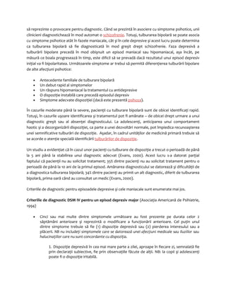 să reprezinte o provocare pentru diagnostic. Când se prezintă în asociere cu simptome psihotice, unii 
clinicieni diagnostichează în mod automat o schizofrenie. Totuşi, tulburarea bipolară se poate asocia 
cu simptome psihotice atât în fazele maniacale, cât şi în cele depresive şi acest lucru poate determina 
ca tulburarea bipolară să fie diagnosticată în mod greşit drept schizofrenie. Faza depresivă a 
tulburării bipolare precedă în mod obişnuit un episod maniacal sau hipomaniacal, aşa încât, pe 
măsură ce boala progresează în timp, este dificil să se prevadă dacă rezultatul unui episod depresiv 
iniţial va fi bipolaritatea. Următoarele simptome ar trebui să permită diferenţierea tulburării bipolare 
de alte afecţiuni psihotice: 
· Antecedente familiale de tulburare bipolară 
· Un debut rapid al simptomelor 
· Un răspuns hipomaniacal la tratamentul cu antidepresive 
· O dispoziţie instabilă care precedă episodul depresiv 
· Simptome adecvate dispoziţiei (dacă este prezentă psihoza). 
În cazurile moderate până la severe, pacienţii cu tulburare bipolară sunt de obicei identificaţi rapid. 
Totuşi, în cazurile uşoare identificarea şi tratamentul pot fi amânate – de obicei drept urmare a unui 
diagnostic greşit sau al absenţei diagnosticului. La adolescenţi, anticiparea unui comportament 
haotic şi a dezorganizării dispoziţiei, ca parte a unei dezvoltări normale, pot împiedica recunoaşterea 
unei semnificative tulburări de dispoziţie. Aşadar, în cadrul unităţilor de medicină primară trebuie să 
se acorde o atenţie specială identificării tulburărilor de dispoziţie. 
Un studiu a evidenţiat că în cazul unor pacienţi cu tulburare de dispoziţie a trecut o perioadă de până 
la 5 ani până la stabilirea unui diagnostic adecvat (Evans, 2000). Acest lucru s-a datorat parţial 
faptului că pacienţii nu au solicitat tratament; 35% dintre pacienţi nu au solicitat tratament pentru o 
perioadă de până la 10 ani de la primul episod. Amânarea diagnosticului se datorează şi dificultăţii de 
a diagnostica tulburarea bipolară; 34% dintre pacienţi au primit un alt diagnostic, diferit de tulburarea 
bipolară, prima oară când au consultat un medic (Evans, 2000). 
Criteriile de diagnostic pentru episoadele depresive şi cele maniacale sunt enumerate mai jos. 
Criteriile de diagnostic DSM IV pentru un episod depresiv major (Asociaţia Americană de Psihiatrie, 
1994) 
· Cinci sau mai multe dintre simptomele următoare au fost prezente pe durata celor 2 
săptămâni anterioare şi reprezintă o modificare a funcţionării anterioare. Cel puţin unul 
dintre simptome trebuie să fie (1) dispoziţie depresivă sau (2) pierderea interesului sau a 
plăcerii. NB nu includeţi simptomele care se datorează unei afecţiuni medicale sau iluziilor sau 
halucinaţiilor care nu sunt concordante cu dispoziţia. 
1. Dispoziţie depresivă în cea mai mare parte a zilei, aproape în fiecare zi, semnalată fie 
prin declaraţii subiective, fie prin observaţiile făcute de alţii. NB: la copii şi adolescenţi 
poate fi o dispoziţie iritabilă. 
 