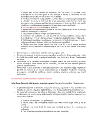 2. Interes sau plăcere semnificativ diminuat/ă faţă de toate sau aproape toate 
activităţile în cea mai mare parte a zilei, aproape în fiecare zi, semnalate fie prin 
declaraţii subiective, fie prin observaţiile făcute de alţii. 
3. Pierdere semnificativă în greutate fără a urma o dietă sau creştere în greutate (adică 
o schimbare la nivelul a mai mult de 5% din greutatea corporală într-o lună) sau 
diminuarea ori accentuarea apetitului alimentar aproape în fiecare zi. NB: la copii luaţi în 
considerare posibilitatea unei incapacităţi de a atinge greutatea anticipată. 
4. Insomn i e sau hipersomnie aproape în fiecare zi. 
5. Agitaţie sau retard psihomotor aproape în fiecare zi (observat de ceilalţi, nu senzaţii 
subiective de nelinişte sau lentoare). 
6. Oboseală sau pierderea energiei aproape în fiecare zi. 
7. Sentimente de inutilitate sau vină excesivă ori necorespunzătoare (care poate fi 
iluzorie) aproape în fiecare zi (nu doar auto-reproşuri sau culpabilitatea de a fi bolnav). 
8. Abilitatea diminuată de a gândi sau de a se concentra ori indecizie aproape în fiecare 
zi (fie semnalate prin declaraţii subiective, fie observate de ceilalţi). 
9. Gânduri recurente despre moarte (nu doar frica de a muri), ideaţie suicidară 
recurentă fără un plan specific sau tentativă de suicid sau un plan specific de a comite 
suicidul. 
· Simptomele nu se conformează criteriilor pentru un episod mixt. 
· Simptomele cauzează un disconfort sau o degradare semnificative din punct de vedere clinic 
la nivelul domeniului social, ocupaţional sau în alte zone importante în care funcţionează 
persoana. 
· Simptomele nu se datorează influenţelor fiziologice directe ale unei substanţe (precum 
abuzul de droguri, medicamente sau alt tratament) ori unei afecţiuni medicale generale 
(precum hipotiroidismul). 
· Simptomele nu sunt susţinute de doliu (după pierderea unei persoane dragi); simptomele 
persistă mai mult de 2 luni sau se caracterizează de o degradare funcţională marcantă, 
preocuparea morbidă de inutilitate, ideaţie suicidară, simptome psihotice sau retard 
psihomotor. 
Citiţi mai multe despre diagnosticul depresiei unipolar e . 
Criteriile de diagnostic DSM IV pentru un episod maniacal (Asociaţia Americană de Psihiatrie, 1994) 
· O perioadă separată de anomalie şi dispoziţie crescută, expansivă în mod persistent sau 
iritabilă, care a durat cel puţin o săptămână (sau orice durată, dacă se impune spitalizarea). 
· Pe parcursul perioadei de dereglare a dispoziţiei, 3 (sau mai multe) dintre simptomele 
următoare au fost persistente (4 dacă dispoziţia a fost doar iritabilă) şi au fost prezente într-o 
măsură semnificativă: 
1. Stimă de sine exagerată sau grandomanie. 
2. Nevoie scăzută de somn (adică persoana se simte odihnită după numai 3 ore de 
somn). 
3. Vorbeşte mai mult decât de obicei sau manifestă presiune de a continua să 
vorbească. 
4. Fugă de idei sau senzaţia subiectivă de accelerare a gândurilor. 
 