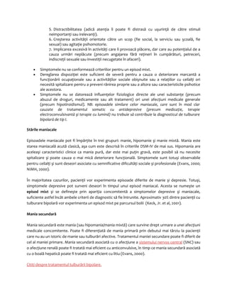 5. Distractibilitatea (adică atenţia îi poate fi distrasă cu uşurinţă de către stimuli 
neimportanţi sau irelevanţi). 
6. Creşterea activităţii orientate către un scop (fie social, la serviciu sau şcoală, fie 
sexual) sau agitaţie psihomotorie. 
7. Implicarea excesivă în activităţi care îi provoacă plăcere, dar care au potenţialul de a 
cauza urmări neplăcute (precum angajarea fără reţineri în cumpărături, petreceri, 
indiscreţii sexuale sau investiţii necugetate în afaceri). 
· Simptomele nu se conformează criteriilor pentru un episod mixt. 
· Dereglarea dispoziţiei este suficient de severă pentru a cauza o deteriorare marcantă a 
funcţionării ocupaţionale sau a activităţilor sociale obişnuite sau a relaţiilor cu ceilalţi ori 
necesită spitalizare pentru a preveni rănirea proprie sau a altora sau caracteristicile psihotice 
ale acestora. 
· Simptomele nu se datorează influenţelor fiziologice directe ale unei substanţe (precum 
abuzul de droguri, medicamente sau alt tratament) ori unei afecţiuni medicale generale 
(precum hipotiroidismul). NB: episoadele similare celor maniacale, care sunt în mod clar 
cauzate de tratamentul somatic cu antidepresive (precum medicaţie, terapie 
electroconvulsivantă şi terapie cu lumină) nu trebuie să contribuie la diagnosticul de tulburare 
bipolară de tip I. 
Stările maniacale 
Episoadele maniacale pot fi împărţite în trei grupuri: manie, hipomanie şi manie mixtă. Mania este 
starea maniacală acută clasică, aşa cum este descrisă în criteriile DSM-IV de mai sus. Hipomania are 
aceleaşi caracteristici clinice ca mania pură, dar este mai puţin gravă, este posibil să nu necesite 
spitalizare şi poate cauza o mai mică deteriorare funcţională. Simptomele sunt totuşi observabile 
pentru ceilalţi şi sunt deseori asociate cu semnificative dificultăţi sociale şi profesionale (Evans, 2000; 
NIMH, 2000). 
În majoritatea cazurilor, pacienţii vor experimenta episoade diferite de manie şi depresie. Totuşi, 
simptomele depresive pot surveni deseori în timpul unui episod maniacal. Acesta se numeşte un 
episod mixt şi se defineşte prin apariţia concomitentă a simptomelor depresive şi maniacale, 
suficiente astfel încât ambele criterii de diagnostic să fie întrunite. Aproximativ 30% dintre pacienţii cu 
tulburare bipolară vor experimenta un episod mixt pe parcursul bolii (Keck, Jr. et al, 2001). 
Mania secundară 
Mania secundară este mania (sau hipomania/mania mixtă) care survine drept urmare a unei afecţiuni 
medicale concomitente. Poate fi diferenţiată de mania primară prin debutul mai târziu la pacienţii 
care nu au un istoric de manie sau tulburări afective. Tratamentul maniei secundare poate fi diferit de 
cel al maniei primare. Mania secundară asociată cu o afecţiune a sistemului nervos central (SNC) sau 
o afecţiune renală poate fi tratată mai eficient cu anticonvulsive, în timp ce mania secundară asociată 
cu o boală hepatică poate fi tratată mai eficient cu litiu (Evans, 2000). 
Citiţi despre tratamentul tulburării bipolare . 
 