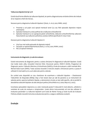 Tulburarea bipolară de tip I şi II 
Există două forme diferite de tulburare bipolară, iar pentru diagnosticarea oricăreia dintre ele trebuie 
să se respecte criterii de mai jos. 
Necesare pentru diagnosticul tulburării bipolare I (Keck, Jr. et al, 2001; NIMH, 2000): 
· Prezenţa a cel puţin unui episod maniacal sever (cu sau fără episoade depresive majore 
anterioare) 
· Episodul maniacal nu este justificat de o tulburare schizoafectivă 
· Episodul maniacal nu se suprapune peste schizofrenie, tulburare schizofreniformă, tulburare 
halucinatorie sau tulburare psihotică, acestea nefiind specificate în vreun mod. 
Necesare pentru diagnosticul tulburării bipolare II: 
· Unul sau mai multe episoade de depresie majoră 
· Cel puţin un episod hipomaniacal (Keck, Jr. et al, 2001; NIMH, 2000) 
· Nici un episod maniacal. 
Instrumente de diagnostic şi scale de evaluare 
Există instrumente de diagnostic pentru a asista clinicianul în diagnosticul tulburării bipolare. Există 
mai multe teste utile, incluzând Interviul Clinic Structurat pentru DSM-IV (SCID), Programul de 
Diagnostic pentru Tulburări Afective şi Schizofrenie (SADS) şi Scala de evaluare a stării mentale Mini- 
Mental State Exam (MINI). Toate acestea necesită o instruire amplă a clinicianului pentru a putea fi 
utilizate în mod optim şi nu sunt adecvate pentru selecţie. 
De curând este disponibil un nou chestionar de examinare a tulburării bipolare – Chestionarul 
Tulburărilor de Dispoziţie (MDQ). Deşi a fost testat doar pe 198 de pacienţi ca un instrument de 
selecţie pentru spectrul psihiatric bipolar, a demonstrat că este un test atât specific, cât şi sensibil în 
deosebirea tulburării bipolare de alte afecţiuni psihice (Hirschfeld et al, 2000; Maj et al, 2002). 
Gravitatea episoadelor depresive şi a celor maniacale poate fi măsurată în mod obiectiv, utilizând o 
varietate de scale de evaluare a simptomelor. Unele dintre instrumentele cel mai des utilizate în 
evaluarea pacienţilor cu tulburare bipolară sunt Scala de Manie Young şi Scala Scurtă de Evaluare 
Psihică; ambele necesită instruirea evaluatorului pentru a asigura validitatea evaluării. 
Evoluţie 
 