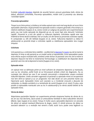 Evoluţia tulburării bipolare depinde de anumiţi factori, precum gravitatea bolii, vârsta de 
debut, afecţiuni comorbide, frecvenţa episoadelor, model ciclic şi prezenţa sau absenţa 
'ciclicităţii rapide'. 
Frecvenţa episoadelor 
Timpul scurs între primul, al doilea şi al treilea episod este mult mai lung decât cel scurs între 
episoadele ulterioare. După primele trei episoade există o creştere generală a frecvenţei şi o 
relativă stabilizare (Suppes et al, 2000). Există un subgrup de pacienţi care experimentează 
patru sau mai multe episoade de dispoziţii pe an, iar acest fapt este denumit 'ciclicitate 
rapidă'. Prezentă la 5–20% din adulţii cu tulburare bipolară, ciclicitatea rapidă este mai 
întâlnită la femei decât la bărbaţi. Într-un studiu 72% din femei au prezentat ciclicitate rapidă, 
în comparaţie cu 28% din bărbaţi (Suppes et al, 2000). Tulburarea bipolară cu debut în 
adolescenţă se prezintă drept o ciclicitate rapidă cu stabilizarea episoadelor de-a lungul 
timpului. 
Ciclicitate 
Unii pacienţi au o ciclicitate bine stabilită – oscilând de la depresie la manie sau de la manie la 
depresie, în timp ce alţi pacienţi au un model variat şi impredictibil. Ciclul episoadelor poate 
avea efecte asupra evoluţiei bolii, existând unele dovezi că pacienţii care trec de la manie la 
depresie răspund mai bine la tratamentul farmacologic cu stabilizatori de dispoziţie decât 
pacienţii care trec de la depresie la manie (Suppes et al, 2000). 
Episoade mixte 
Un episod mixt se defineşte printr-un nivel suficient de simptome depresive şi maniacale, 
care au loc simultan, astfel încât să se întrunească ambele criterii de diagnostic. Nu se 
cunoaşte clar efectul pe care îl are această concurenţă a simptomelor asupra evoluţiei 
tulburării bipolare. Unele cercetări sugerează că pacienţii cu episoade mixte se recuperează 
mai lent dintr-un episod şi au un prognostic mai slab decât cei care prezintă manie sau 
hipomanie pură. Episoadele mixte sunt asociate cu o incidenţă crescută a abuzului de 
substanţe, cu ideaţia suicidară şi cu tentativele de suicid (Suppes et al, 2000). În plus, este 
posibil ca episoadele maniacale care au loc în adolescenţă şi la vârsta adultă tânără să fie 
episoade mixte. 
Vârsta de debut 
Majoritatea pacienţilor bipolari vor experimenta primele simptome înainte de vârsta de 25 
de ani sau mai devreme, dacă există un antecedente familiale în sfera tulburărilor afective 
(Bland, 1997; Suppes et al, 2000). Totuşi, în multe cazuri, episoadele depresive vor preceda 
de obicei un episod maniacal (Marnevos & Angst, 2000). O vârstă precoce de debut se 
asociază adeseori cu o evoluţie mai severă a bolii; acest lucru poate avea legătură cu 
 