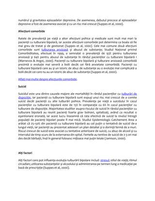 numărul şi gravitatea episoadelor depresive. De asemenea, debutul precoce al episoadelor 
depresive a fost de asemenea asociat şi cu un risc mai crescut (Suppes et al, 2000). 
Afecţiuni comorbide 
Ratele de prevalenţă pe viaţă a altor afecţiuni psihice şi medicale sunt mult mai mari la 
pacienţii cu tulburare bipolară, iar aceste afecţiuni comorbide pot determina ca boala să fie 
mai greu de tratat şi de gestionat (Suppes et al, 2000). Cele mai comune două afecţiuni 
comorbide sunt tulburarea anxioasă şi abuzul de substanţe; Studiul Naţional privind 
Comorbiditatea, efectuat în 1999, a semnalat o prevalenţă de 93% pentru tulburarea 
anxioasă şi 64% pentru abuzul de substanţe în rândul pacienţilor cu tulburare bipolară I 
(Marnevos & Angst, 2000). Pacienţii cu tulburare bipolară şi tulburare anxioasă comorbidă 
prezintă o evoluţie mai severă a bolii decât cei fără anxietate comorbidă. Pacienţii cu 
tulburare bipolară care au şi un istoric de abuz de substanţe au o evoluţie mai complicată a 
bolii decât cei care nu au un istoric de abuz de substanţe (Suppes et al, 2000). 
Aflaţi mai multe despre afecţiunile comorbide. 
Suicid 
Suicidul este una dintre cauzele majore ale mortalităţii în rândul pacienţilor cu tulburări de 
dispoziţie, iar pacienţii cu tulburare bipolară sunt expuşi unui risc mai crescut de a comite 
suicid decât pacienţii cu alte tulburări psihice. Prevalenţa pe viaţă a suicidului în cazul 
pacienţilor cu tulburare bipolară este de 15% în comparaţie cu 6% în cazul pacienţilor cu 
tulburare de dispoziţie. Majoritatea studiilor asupra riscului de suicid în rândul pacienţilor cu 
tulburare bipolară au reunit pacienţi foarte grav bolnavi, spitalizaţi, având ca rezultat o 
eşantionare eronată, iar acest lucru înseamnă că rata efectivă de suicid la nivelul întregii 
populaţii de pacienţi bipolari poate fi mai mică. Studiul Epidemiologic Catchement Area a 
arătat că 25–50% din pacienţii cu tulburare bipolară au cel puţin o tentativă de suicid de-a 
lungul vieţii, iar pacienţii au prezentat adeseori un plan detaliat şi o dorinţă fermă de a muri. 
Riscul crescut de suicid este asociat cu tentative anterioare de suicid, cu abuz de alcool şi cu 
intervalul de timp scurs de la externarea din spital. Femeile au tentive de suicid de 2-3 ori mai 
des decât bărbaţii, însă în general folosesc mijloace mai puţin letale (Jamison, 2000). 
Alţi factori 
Alţi factori care pot influenţa evoluţia tulburării bipolare includ: stresul; stilul de viaţă; ritmul 
circadian; utilizarea substanţelor şi alcoolului şi administrarea pe termen lung a medicaţiei pe 
bază de prescripţie (Suppes et al, 2000). 
 