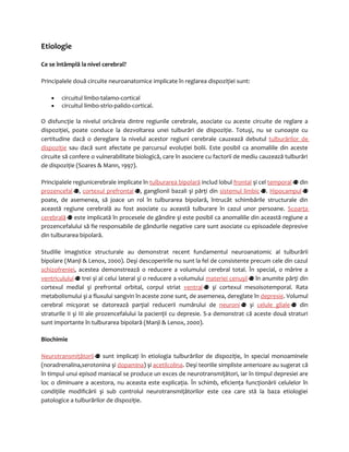 Etiologie 
Ce se întâmplă la nivel cerebral? 
Principalele două circuite neuroanatomice implicate în reglarea dispoziţiei sunt: 
· circuitul limbo-talamo-cortical 
· circuitul limbo-strio-palido-cortical. 
O disfuncţie la nivelul oricăreia dintre regiunile cerebrale, asociate cu aceste circuite de reglare a 
dispoziţiei, poate conduce la dezvoltarea unei tulburări de dispoziţie. Totuşi, nu se cunoaşte cu 
certitudine dacă o dereglare la nivelul acestor regiuni cerebrale cauzează debutul tulburărilor de 
dispoziţie sau dacă sunt afectate pe parcursul evoluţiei bolii. Este posibil ca anomaliile din aceste 
circuite să confere o vulnerabilitate biologică, care în asociere cu factorii de mediu cauzează tulburări 
de dispoziţie (Soares & Mann, 1997). 
Principalele regiunicerebrale implicate în tulburarea bipolară includ lobul frontal şi cel temporal din 
prozencefal , cortexul prefrontal , ganglionii bazali şi părţi din sistemul limbic . Hipocampul 
poate, de asemenea, să joace un rol în tulburarea bipolară, întrucât schimbările structurale din 
această regiune cerebrală au fost asociate cu această tulburare în cazul unor persoane. Scoarţa 
cerebrală este implicată în procesele de gândire şi este posibil ca anomaliile din această regiune a 
prozencefalului să fie responsabile de gândurile negative care sunt asociate cu episoadele depresive 
din tulburarea bipolară. 
Studiile imagistice structurale au demonstrat recent fundamentul neuroanatomic al tulburării 
bipolare (Manji & Lenox, 2000). Deşi descoperirile nu sunt la fel de consistente precum cele din cazul 
schizofreniei, acestea demonstrează o reducere a volumului cerebral total. În special, o mărire a 
ventriculului trei şi al celui lateral şi o reducere a volumului materiei cenuşii în anumite părţi din 
cortexul medial şi prefrontal orbital, corpul striat ventral şi cortexul mesoisotemporal. Rata 
metabolismului şi a fluxului sangvin în aceste zone sunt, de asemenea, dereglate în depresie. Volumul 
cerebral micşorat se datorează parţial reducerii numărului de neuroni şi celule gliale din 
straturile II şi III ale prozencefalului la pacienţii cu depresie. S-a demonstrat că aceste două straturi 
sunt importante în tulburarea bipolară (Manji & Lenox, 2000). 
Biochimie 
N eurotransmiţători i sunt implicaţi în etiologia tulburărilor de dispoziţie, în special monoaminele 
(noradrenalina,serotonina şi dopamina) şi acetilcolina. Deşi teoriile simpliste anterioare au sugerat că 
în timpul unui episod maniacal se produce un exces de neurotransmiţători, iar în timpul depresiei are 
loc o diminuare a acestora, nu aceasta este explicaţia. În schimb, eficienţa funcţionării celulelor în 
condiţiile modificării şi sub controlul neurotransmiţătorilor este cea care stă la baza etiologiei 
patologice a tulburărilor de dispoziţie. 
 