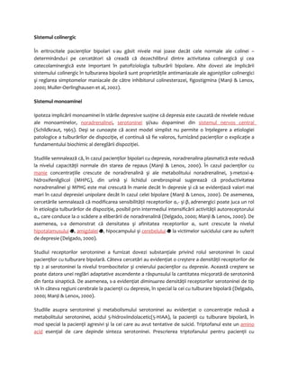 Sistemul colinergic 
În eritrocitele pacienţilor bipolari s-au găsit nivele mai joase decât cele normale ale colinei – 
determinându-i pe cercetători să creadă că dezechilibrul dintre activitatea colinergică şi cea 
catecolaminergică este important în patofiziologia tulburării bipolare. Alte dovezi ale implicării 
sistemului colinergic în tulburarea bipolară sunt proprietăţile antimaniacale ale agoniştilor colinergici 
şi reglarea simptomelor maniacale de către inhibitorul colinesterazei, figostigmina (Manji & Lenox, 
2000; Muller-Oerlinghausen et al, 2002). 
Sistemul monoaminei 
Ipoteza implicării monoaminei în stările depresive susţine că depresia este cauzată de nivelele reduse 
ale monoaminelor, noradrenalinei, serotoninei şi/sau dopaminei din sistemul nervos central 
(Schildkraut, 1965). Deşi se cunoaşte că acest model simplist nu permite o înţelegere a etiologiei 
patologice a tulburărilor de dispoziţie, el continuă să fie valoros, furnizând pacienţilor o explicaţie a 
fundamentului biochimic al dereglării dispoziţiei. 
Studiile semnalează că, în cazul pacienţilor bipolari cu depresie, noradrenalina plasmatică este redusă 
la nivelul capacităţii normale din starea de repaus (Manji & Lenox, 2000). În cazul pacienţilor cu 
manie concentraţiile crescute de noradrenalină şi ale metabolitului noradrenalinei, 3-metoxi-4- 
hidroxifenilglicol (MHPG), din urină şi lichidul cerebrospinal sugerează că productivitatea 
noradrenalinei şi MPHG este mai crescută în manie decât în depresie şi că se evidenţiază valori mai 
mari în cazul depresiei unipolare decât în cazul celei bipolare (Manji & Lenox, 2000). De asemenea, 
cercetările semnalează că modificarea sensibilităţii receptorilor α2- şi β2 adrenergici poate juca un rol 
în etiologia tulburărilor de dispoziţie, posibil prin intermediul intensificării activităţii autoreceptorului 
α2, care conduce la o scădere a eliberării de noradrenalină (Delgado, 2000; Manji & Lenox, 2000). De 
asemenea, s-a demonstrat că densitatea şi afinitatea receptorilor α2 sunt crescute la nivelul 
hipotalamusului , amigdalei , hipocampului şi cerebelului la victimelor suicidului care au suferit 
de depresie (Delgado, 2000). 
Studiul receptorilor serotoninei a furnizat dovezi substanţiale privind rolul serotoninei în cazul 
pacienţilor cu tulburare bipolară. Câteva cercetări au evidenţiat o creştere a densităţii receptorilor de 
tip 2 ai serotoninei la nivelul trombocitelor şi creierului pacienţilor cu depresie. Această creştere se 
poate datora unei reglări adaptative ascendente a răspunsului la cantitatea micşorată de serotonină 
din fanta sinaptică. De asemenea, s-a evidenţiat diminuarea densităţii receptorilor serotoninei de tip 
1A în câteva regiuni cerebrale la pacienţii cu depresie, în special la cei cu tulburare bipolară (Delgado, 
2000; Manji & Lenox, 2000). 
Studiile asupra serotoninei şi metabolismului serotoninei au evidenţiat o concentraţie redusă a 
metabolitului serotoninei, acidul 5-hidroxiindolacetic(5-HIAA), la pacienţii cu tulburare bipolară, în 
mod special la pacienţii agresivi şi la cei care au avut tentative de suicid. Triptofanul este un amino 
acid esenţial de care depinde sinteza serotoninei. Prescrierea triptofanului pentru pacienţii cu 
 