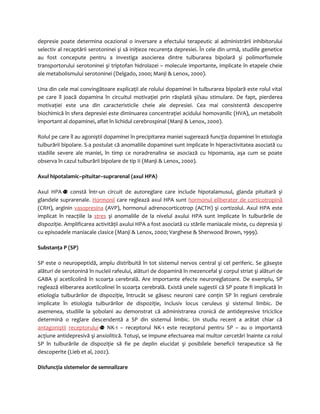 depresie poate determina ocazional o inversare a efectului terapeutic al administrării inhibitorului 
selectiv al recaptării serotoninei şi să iniţieze recurenţa depresiei. În cele din urmă, studiile genetice 
au fost concepute pentru a investiga asocierea dintre tulburarea bipolară şi polimorfismele 
transportorului serotoninei şi triptofan hidrolazei – molecule importante, implicate în etapele cheie 
ale metabolismului serotoninei (Delgado, 2000; Manji & Lenox, 2000). 
Una din cele mai convingătoare explicaţii ale rolului dopaminei în tulburarea bipolară este rolul vital 
pe care îl joacă dopamina în circuitul motivaţiei prin răsplată şi/sau stimulare. De fapt, pierderea 
motivaţiei este una din caracteristicile cheie ale depresiei. Cea mai consistentă descoperire 
biochimică în sfera depresiei este diminuarea concentraţiei acidului homovanilic (HVA), un metabolit 
important al dopaminei, aflat în lichidul cerebrospinal (Manji & Lenox, 2000). 
Rolul pe care îl au agoniştii dopaminei în precipitarea maniei sugerează funcţia dopaminei în etiologia 
tulburării bipolare. S-a postulat că anomaliile dopaminei sunt implicate în hiperactivitatea asociată cu 
stadiile severe ale maniei, în timp ce noradrenalina se asociază cu hipomania, aşa cum se poate 
observa în cazul tulburării bipolare de tip II (Manji & Lenox, 2000). 
Axul hipotalamic–pituitar–suprarenal (axul HPA) 
Axul HPA constă într-un circuit de autoreglare care include hipotalamusul, glanda pituitară şi 
glandele suprarenale. Hormonii care reglează axul HPA sunt hormonul eliberator de corticotropină 
(CRH), arginin vasopresina (AVP), hormonul adrenocorticotrop (ACTH) şi cortizolul. Axul HPA este 
implicat în reacţiile la stres şi anomaliile de la nivelul axului HPA sunt implicate în tulburările de 
dispoziţie. Amplificarea activităţii axului HPA a fost asociată cu stările maniacale mixte, cu depresia şi 
cu episoadele maniacale clasice (Manji & Lenox, 2000; Varghese & Sherwood Brown, 1999). 
Substanţa P (SP) 
SP este o neuropeptidă, amplu distribuită în tot sistemul nervos central şi cel periferic. Se găseşte 
alături de serotonină în nucleii rafeului, alături de dopamină în mezencefal şi corpul striat şi alături de 
GABA şi acetilcolină în scoarţa cerebrală. Are importante efecte neuroreglatoare. De exemplu, SP 
reglează eliberarea acetilcolinei în scoarţa cerebrală. Există unele sugestii că SP poate fi implicată în 
etiologia tulburărilor de dispoziţie, întrucât se găsesc neuroni care conţin SP în regiuni cerebrale 
implicate în etiologia tulburărilor de dispoziţie, inclusiv locus ceruleus şi sistemul limbic. De 
asemenea, studiile la şobolani au demonstrat că administrarea cronică de antidepresive triciclice 
determină o reglare descendentă a SP din sistemul limbic. Un studiu recent a arătat chiar că 
antagoniştii receptorului NK-1 – receptorul NK-1 este receptorul pentru SP – au o importantă 
acţiune antidepresivă şi anxiolitică. Totuşi, se impune efectuarea mai multor cercetări înainte ca rolul 
SP în tulburările de dispoziţie să fie pe deplin elucidat şi posibilele beneficii terapeutice să fie 
descoperite (Lieb et al, 2002). 
Disfuncţia sistemelor de semnalizare 
 